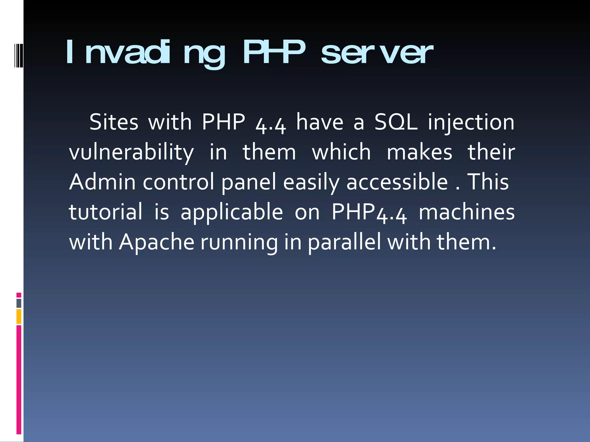 Invading PHP server Sites with PHP 4.4 have a SQL injection vulnerability in them which makes their Admin control panel easily accessible . This  tutorial is applicable on PHP4.4 machines with Apache running in parallel with them.  