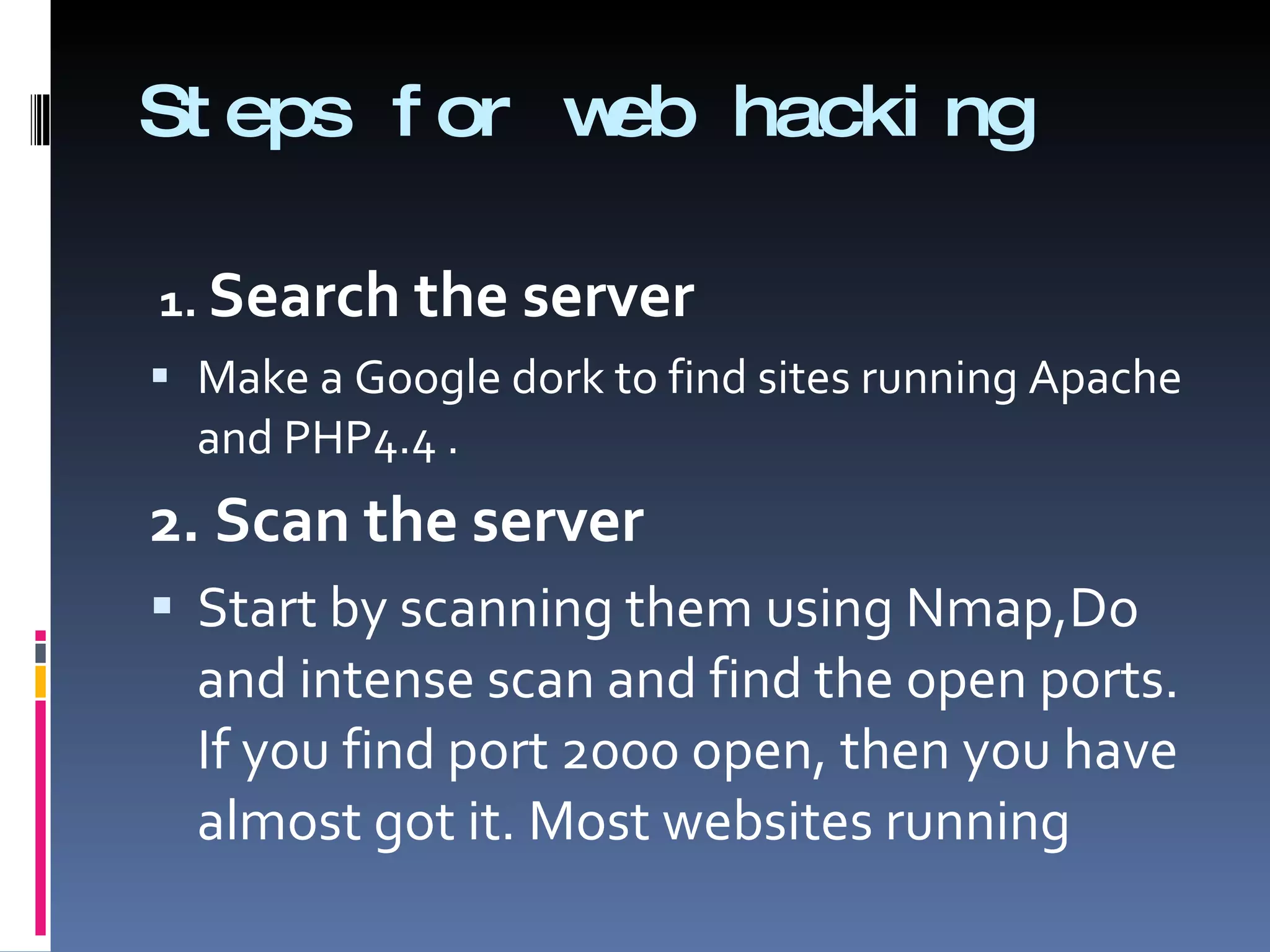 Steps for web hacking 1.  Search the server Make a Google dork to find sites running Apache and PHP4.4 . 2. Scan the server Start by scanning them using Nmap,Do and intense scan and find the open ports. If you find port 2000 open, then you have almost got it. Most websites running  