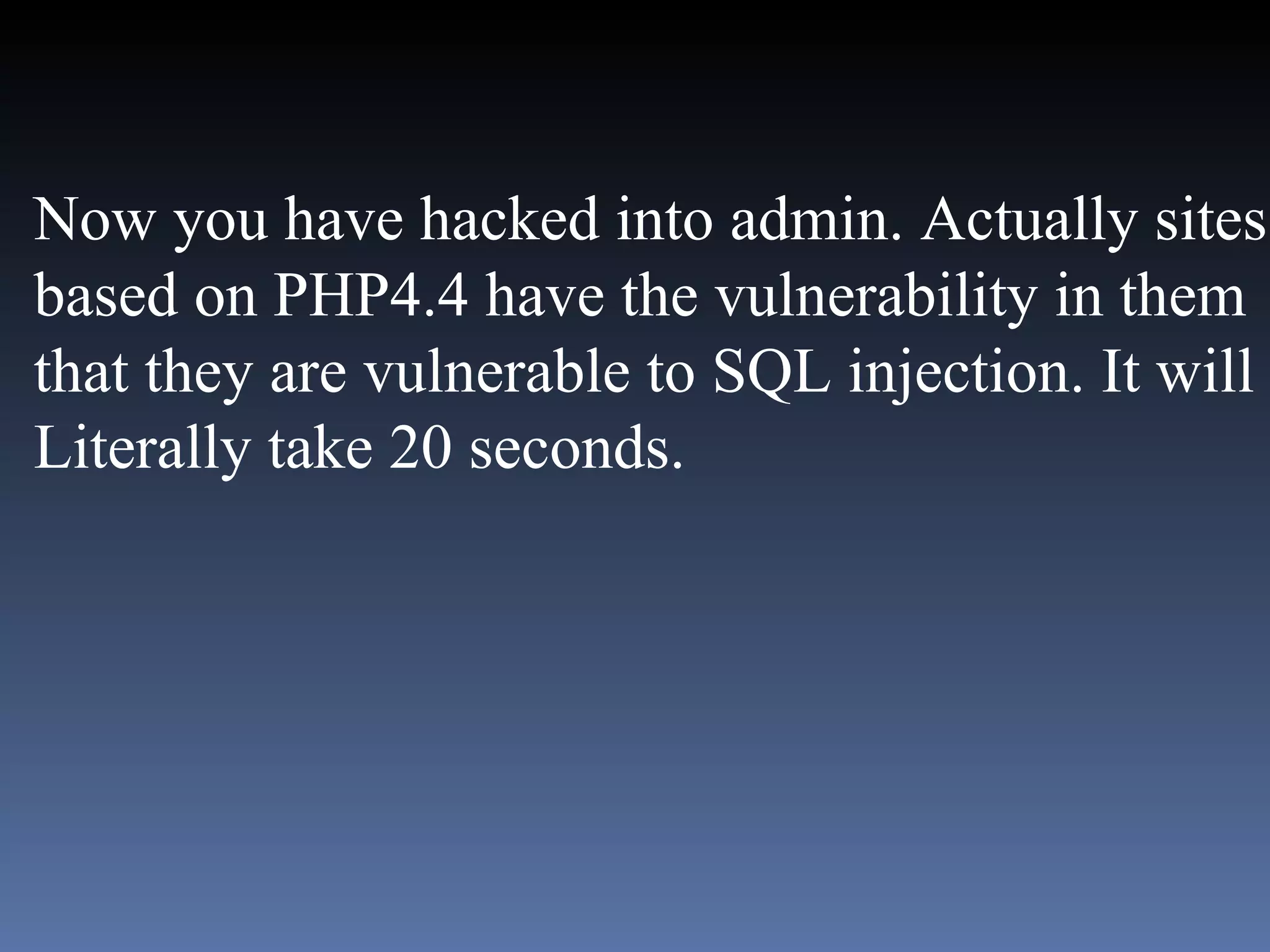 Now you have hacked into admin. Actually sites based on PHP4.4 have the vulnerability in them that they are vulnerable to SQL injection. It will  Literally take 20 seconds.  