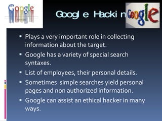 Google Hacking Plays a very important role in collecting information about the target. Google has a variety of special search syntaxes. List of employees, their personal details. Sometimes  simple searches yield personal pages and non authorized information. Google can assist an ethical hacker in many ways.  