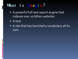 What is   G o o g l e ? A powerful full-text search engine that indexes over 10 billion websites  A tool A site that has launched a vocabulary all its own 