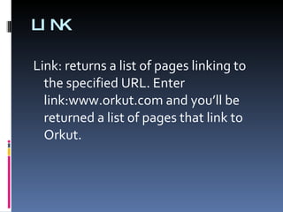 LINK Link: returns a list of pages linking to the specified URL. Enter link:www.orkut.com and you’ll be returned a list of pages that link to Orkut. 