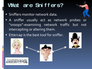 What are Sniffers? Sniffers monitor network data. A sniffer usually act as network probes or “snoops”-examining network traffic but not intercepting or altering them. Ettercap is the best tool for sniffer. 
