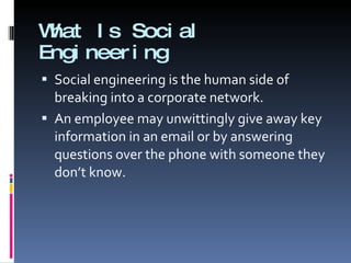 What Is Social Engineering Social engineering is the human side of breaking into a corporate network. An employee may unwittingly give away key information in an email or by answering questions over the phone with someone they don’t know. 