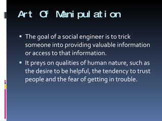 Art Of Manipulation The goal of a social engineer is to trick someone into providing valuable information or access to that information. It preys on qualities of human nature, such as the desire to be helpful, the tendency to trust people and the fear of getting in trouble. 