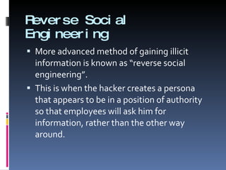 Reverse Social Engineering More advanced method of gaining illicit information is known as “reverse social engineering”. This is when the hacker creates a persona that appears to be in a position of authority so that employees will ask him for information, rather than the other way around. 