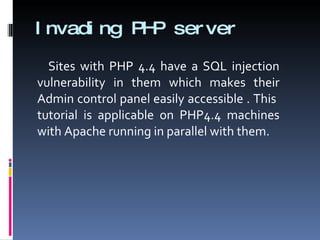 Invading PHP server Sites with PHP 4.4 have a SQL injection vulnerability in them which makes their Admin control panel easily accessible . This  tutorial is applicable on PHP4.4 machines with Apache running in parallel with them.  