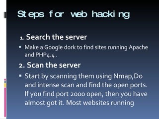 Steps for web hacking 1.  Search the server Make a Google dork to find sites running Apache and PHP4.4 . 2. Scan the server Start by scanning them using Nmap,Do and intense scan and find the open ports. If you find port 2000 open, then you have almost got it. Most websites running  