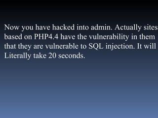 Now you have hacked into admin. Actually sites based on PHP4.4 have the vulnerability in them that they are vulnerable to SQL injection. It will  Literally take 20 seconds.  