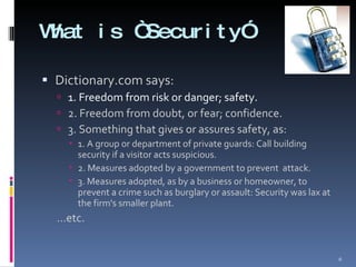 What is “Security” Dictionary.com says: 1. Freedom from risk or danger; safety. 2. Freedom from doubt, or fear; confidence. 3. Something that gives or assures safety, as: 1. A group or department of private guards: Call building security if a visitor acts suspicious. 2. Measures adopted by a government to prevent  attack. 3. Measures adopted, as by a business or homeowner, to prevent a crime such as burglary or assault: Security was lax at the firm's smaller plant. … etc. 