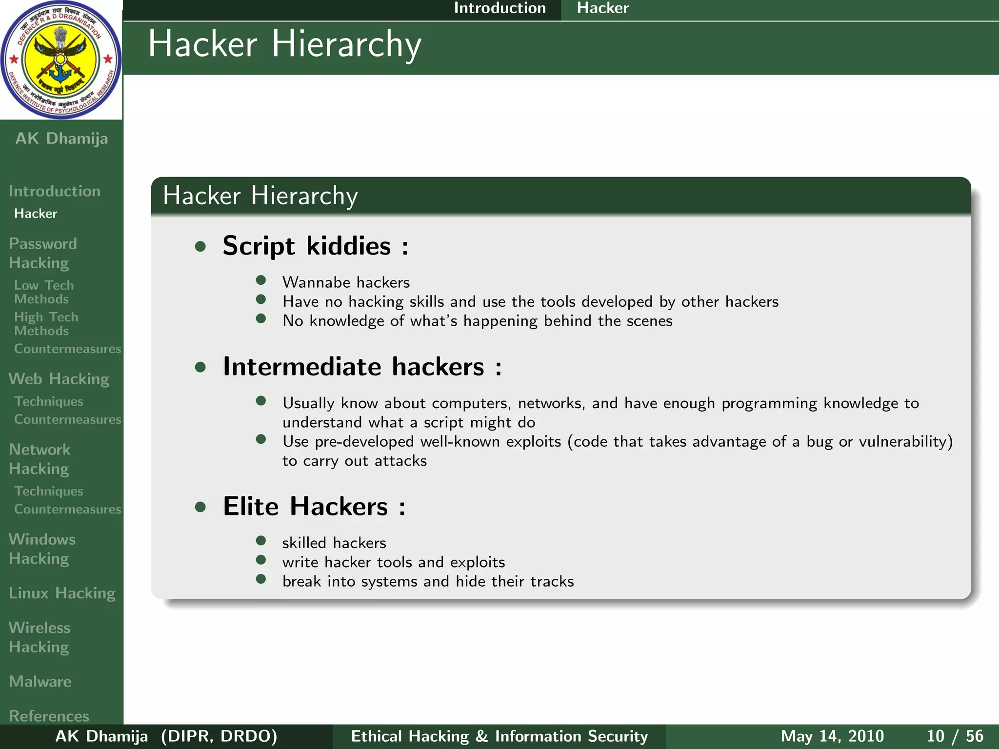 Introduction        Hacker

    Ethical
  Hacking &
                  Hacker Hierarchy
 Information
   Security

AK Dhamija


Introduction      Hacker Hierarchy
Hacker

Password            • Script kiddies :
Hacking
Low Tech                  •     Wannabe hackers
Methods                   •     Have no hacking skills and use the tools developed by other hackers
High Tech
Methods
                          •     No knowledge of what’s happening behind the scenes
Countermeasures

Web Hacking
                    • Intermediate hackers :
Techniques                •     Usually know about computers, networks, and have enough programming knowledge to
Countermeasures                 understand what a script might do
Network
                          •     Use pre-developed well-known exploits (code that takes advantage of a bug or vulnerability)
Hacking                         to carry out attacks
Techniques
Countermeasures     • Elite Hackers :
Windows                   •     skilled hackers
Hacking                   •     write hacker tools and exploits
                          •     break into systems and hide their tracks
Linux Hacking

Wireless
Hacking

Malware

References
      AK Dhamija (DIPR, DRDO)            Ethical Hacking & Information Security                       May 14, 2010     10 / 56
 