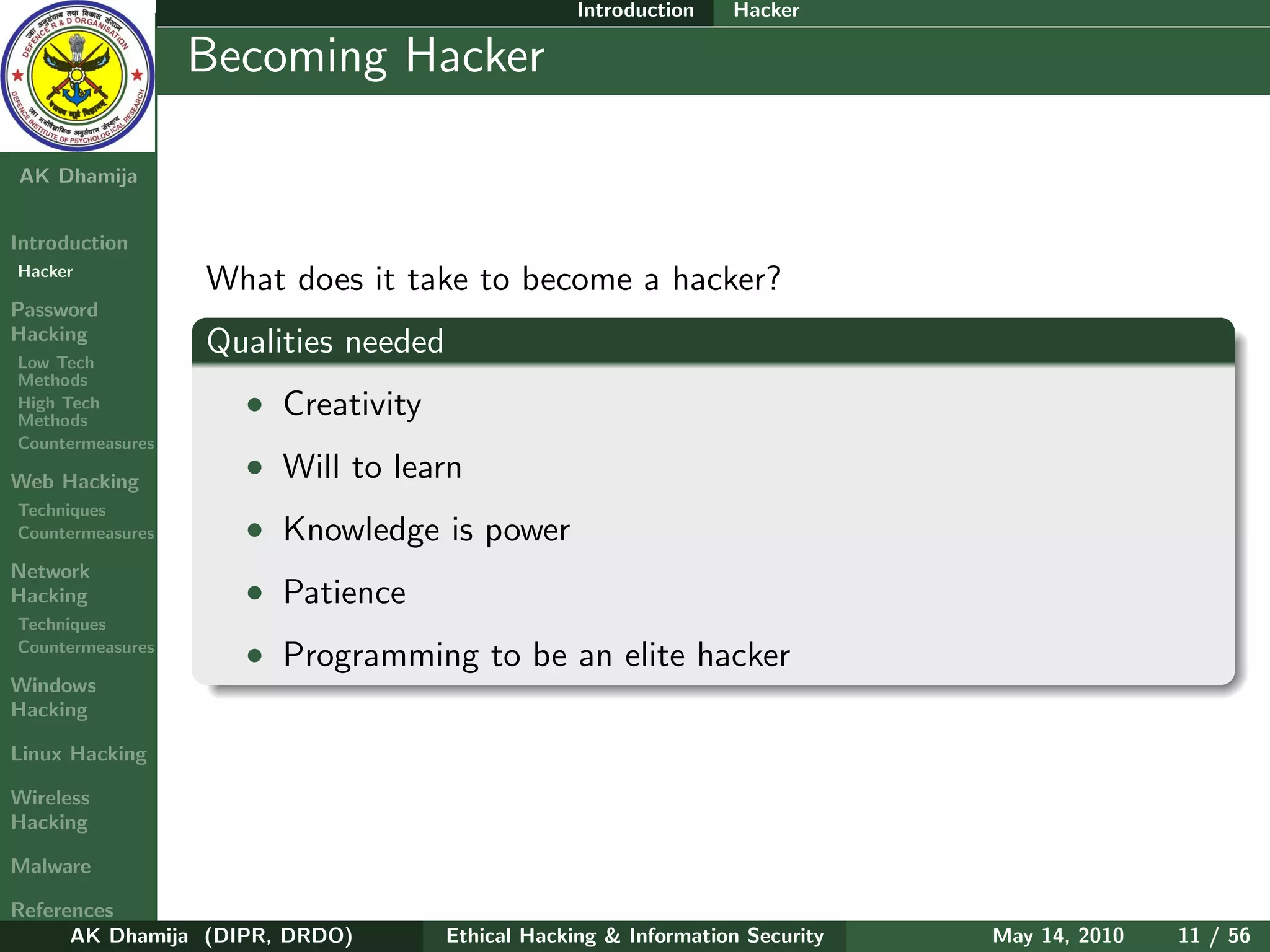 Introduction   Hacker

    Ethical
  Hacking &
                  Becoming Hacker
 Information
   Security

AK Dhamija


Introduction
Hacker
                  What does it take to become a hacker?
Password
Hacking
Low Tech
                  Qualities needed
Methods
High Tech
Methods
                    • Creativity
Countermeasures

Web Hacking
                    • Will to learn
Techniques
Countermeasures     • Knowledge is power
Network
Hacking             • Patience
Techniques
Countermeasures
                    • Programming to be an elite hacker
Windows
Hacking

Linux Hacking

Wireless
Hacking

Malware

References
      AK Dhamija (DIPR, DRDO)        Ethical Hacking & Information Security   May 14, 2010   11 / 56
 