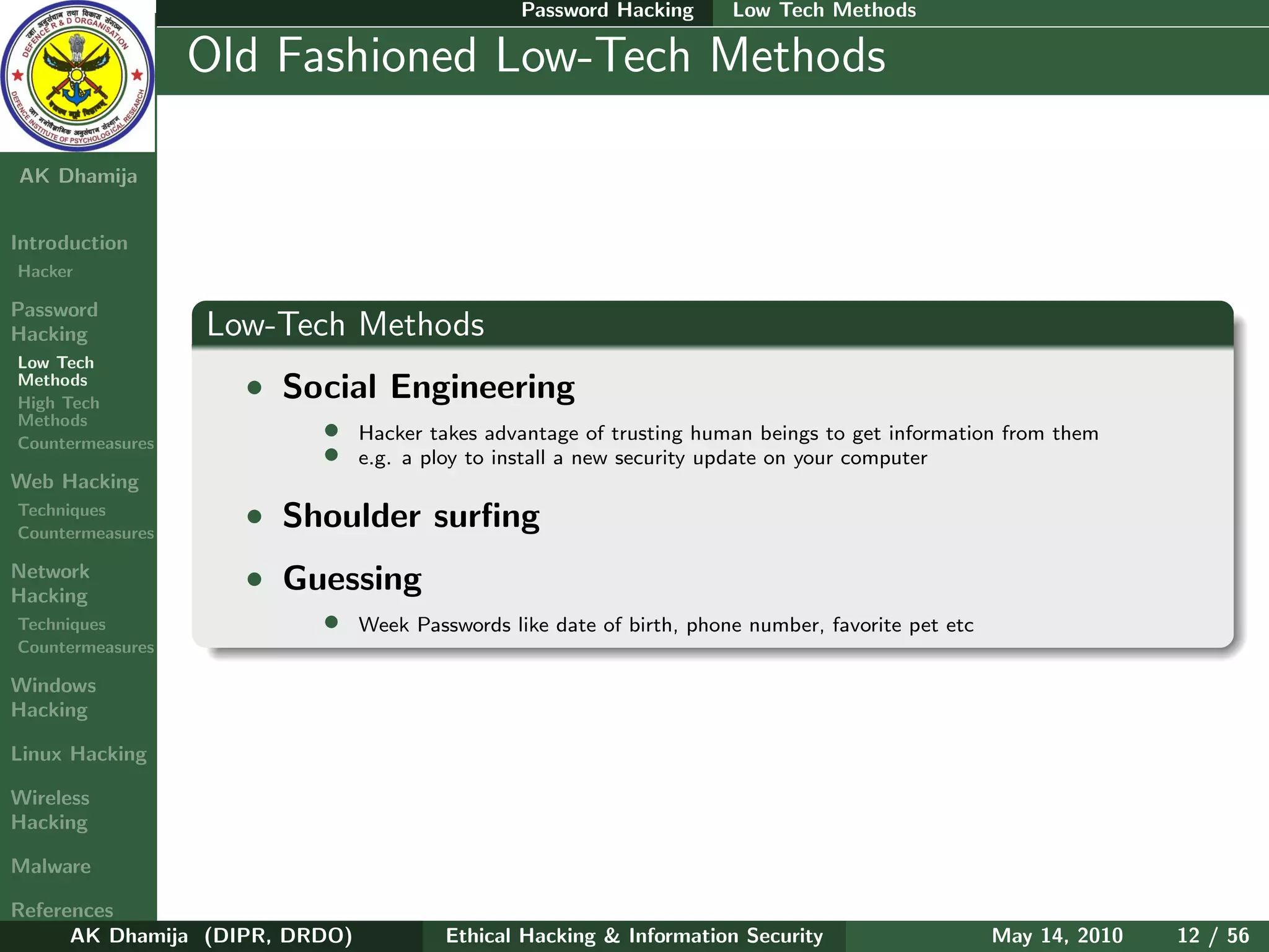 Password Hacking      Low Tech Methods

    Ethical
  Hacking &
                  Old Fashioned Low-Tech Methods
 Information
   Security

AK Dhamija


Introduction
Hacker

Password
Hacking           Low-Tech Methods
Low Tech
Methods
High Tech
                    • Social Engineering
Methods
Countermeasures
                          •     Hacker takes advantage of trusting human beings to get information from them
                          •     e.g. a ploy to install a new security update on your computer
Web Hacking
Techniques
Countermeasures
                    • Shoulder surﬁng
Network
Hacking
                    • Guessing
Techniques                •     Week Passwords like date of birth, phone number, favorite pet etc
Countermeasures

Windows
Hacking

Linux Hacking

Wireless
Hacking

Malware

References
      AK Dhamija (DIPR, DRDO)            Ethical Hacking & Information Security                     May 14, 2010   12 / 56
 