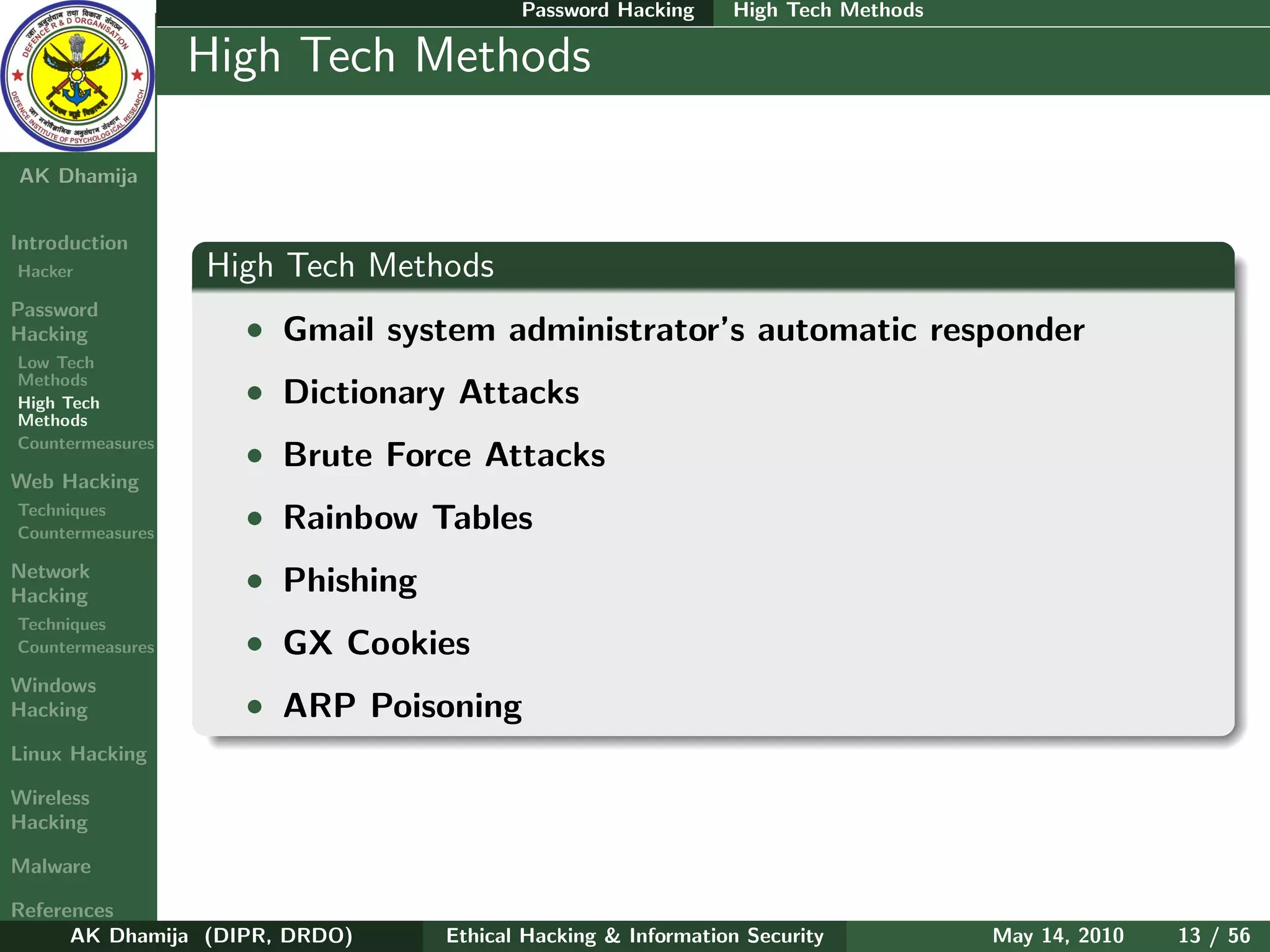 Password Hacking     High Tech Methods

    Ethical
  Hacking &
                  High Tech Methods
 Information
   Security

AK Dhamija


Introduction
Hacker            High Tech Methods
Password
Hacking             • Gmail system administrator’s automatic responder
Low Tech
Methods
High Tech           • Dictionary Attacks
Methods
Countermeasures
                    • Brute Force Attacks
Web Hacking
Techniques
Countermeasures
                    • Rainbow Tables
Network
Hacking
                    • Phishing
Techniques
Countermeasures     • GX Cookies
Windows
Hacking             • ARP Poisoning
Linux Hacking

Wireless
Hacking

Malware

References
      AK Dhamija (DIPR, DRDO)    Ethical Hacking & Information Security          May 14, 2010   13 / 56
 