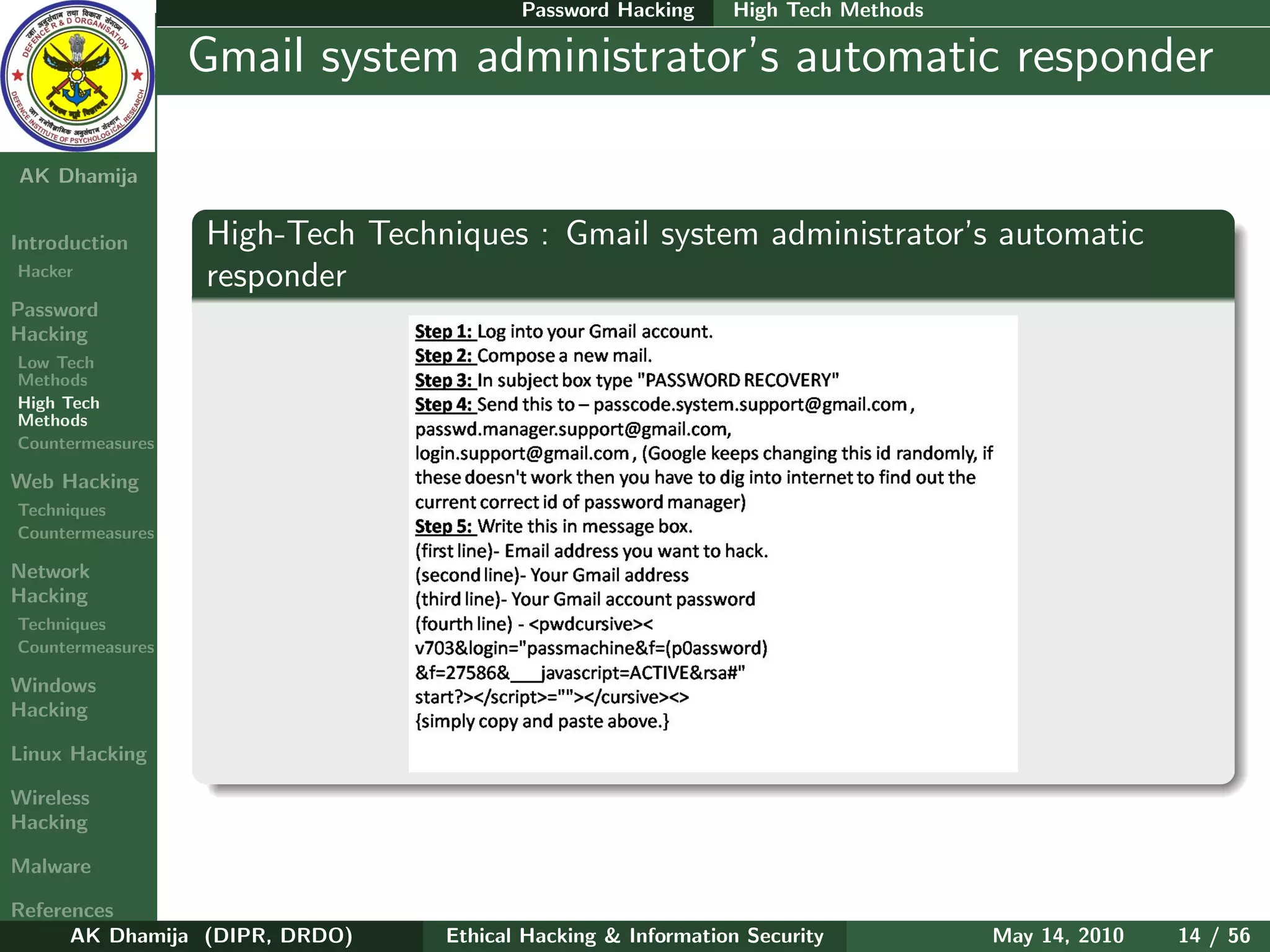 Password Hacking     High Tech Methods

    Ethical
  Hacking &
                  Gmail system administrator’s automatic responder
 Information
   Security

AK Dhamija


Introduction      High-Tech Techniques : Gmail system administrator’s automatic
Hacker
                  responder
Password
Hacking
Low Tech
Methods
High Tech
Methods
Countermeasures

Web Hacking
Techniques
Countermeasures

Network
Hacking
Techniques
Countermeasures

Windows
Hacking

Linux Hacking

Wireless
Hacking

Malware

References
      AK Dhamija (DIPR, DRDO)    Ethical Hacking & Information Security          May 14, 2010   14 / 56
 