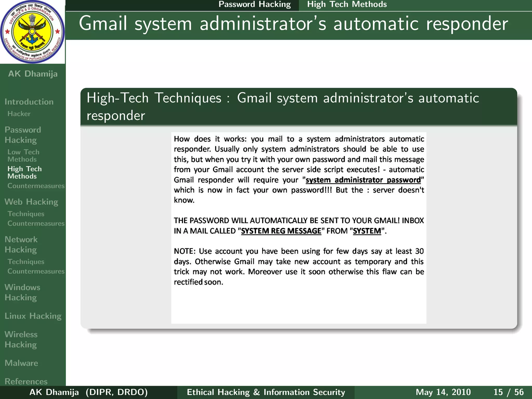 Password Hacking     High Tech Methods

    Ethical
  Hacking &
                  Gmail system administrator’s automatic responder
 Information
   Security

AK Dhamija


Introduction      High-Tech Techniques : Gmail system administrator’s automatic
Hacker
                  responder
Password
Hacking
Low Tech
Methods
High Tech
Methods
Countermeasures

Web Hacking
Techniques
Countermeasures

Network
Hacking
Techniques
Countermeasures

Windows
Hacking

Linux Hacking

Wireless
Hacking

Malware

References
      AK Dhamija (DIPR, DRDO)    Ethical Hacking & Information Security          May 14, 2010   15 / 56
 
