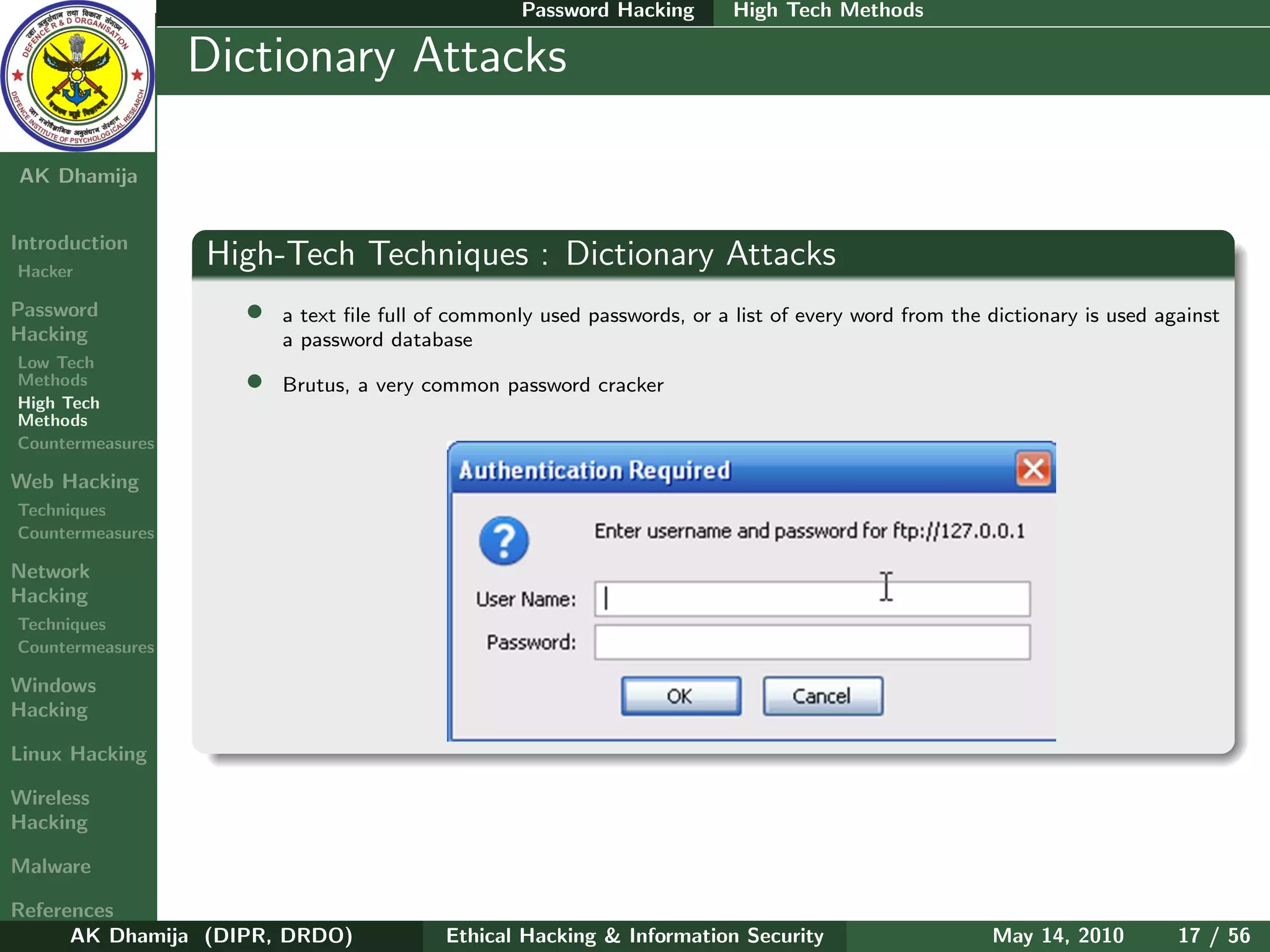Password Hacking       High Tech Methods

    Ethical
  Hacking &
                  Dictionary Attacks
 Information
   Security

AK Dhamija


Introduction
Hacker
                  High-Tech Techniques : Dictionary Attacks
Password            •   a text ﬁle full of commonly used passwords, or a list of every word from the dictionary is used against
Hacking                 a password database
Low Tech
Methods             •   Brutus, a very common password cracker
High Tech
Methods
Countermeasures

Web Hacking
Techniques
Countermeasures

Network
Hacking
Techniques
Countermeasures

Windows
Hacking

Linux Hacking

Wireless
Hacking

Malware

References
      AK Dhamija (DIPR, DRDO)            Ethical Hacking & Information Security                      May 14, 2010         17 / 56
 