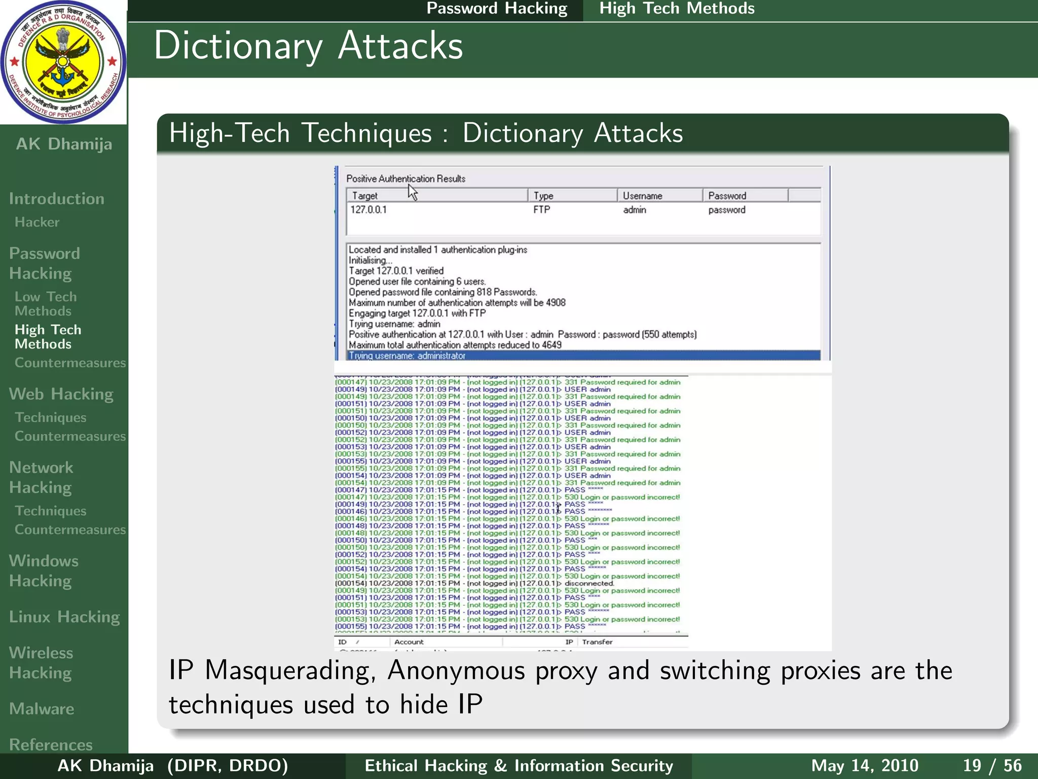 Password Hacking     High Tech Methods

    Ethical
  Hacking &
                  Dictionary Attacks
 Information
   Security

AK Dhamija        High-Tech Techniques : Dictionary Attacks

Introduction
Hacker

Password
Hacking
Low Tech
Methods
High Tech
Methods
Countermeasures

Web Hacking
Techniques
Countermeasures

Network
Hacking
Techniques
Countermeasures

Windows
Hacking

Linux Hacking

Wireless
Hacking           IP Masquerading, Anonymous proxy and switching proxies are the
Malware           techniques used to hide IP
References
      AK Dhamija (DIPR, DRDO)    Ethical Hacking & Information Security          May 14, 2010   19 / 56
 