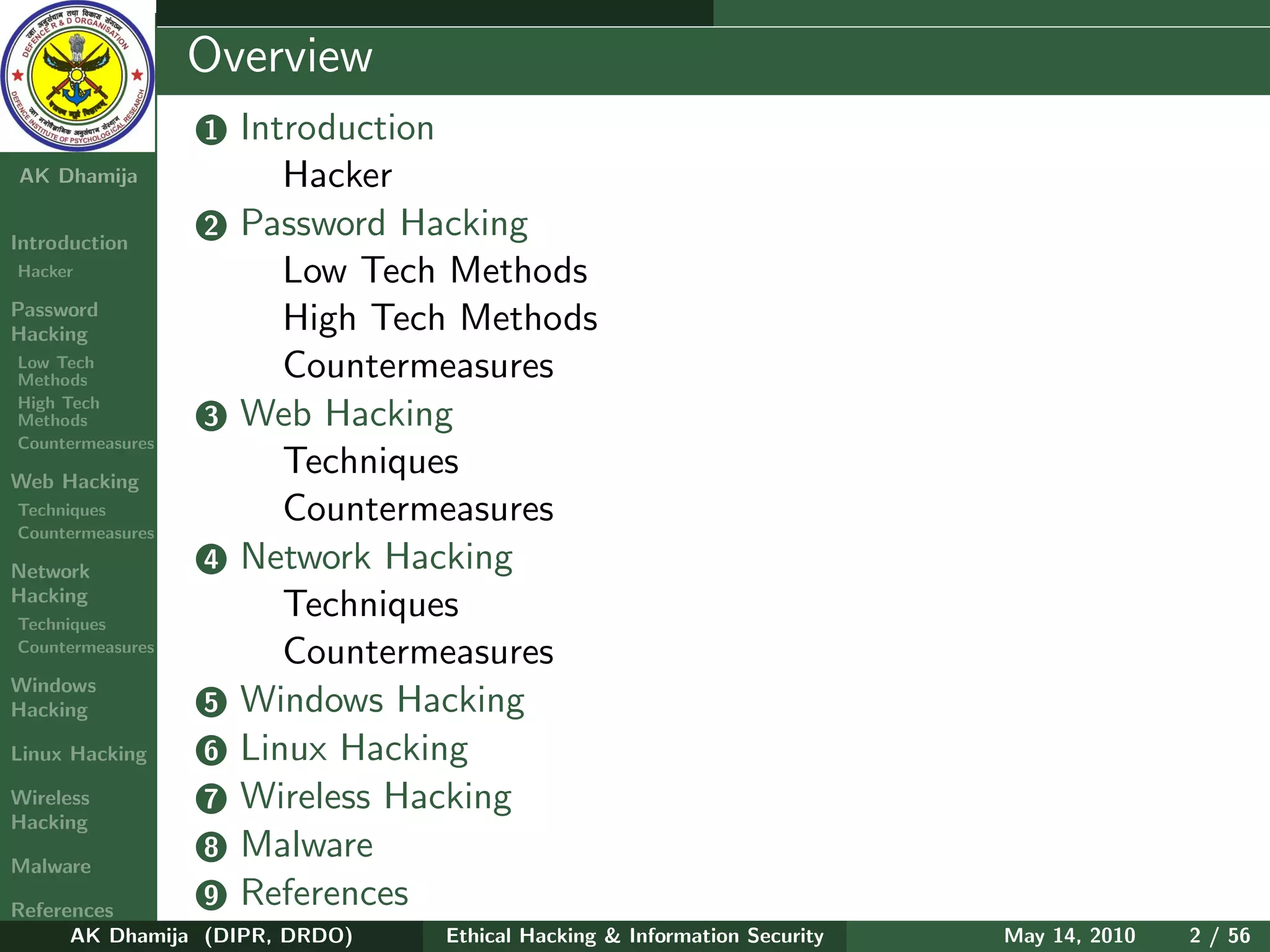 Ethical
  Hacking &
                  Overview
 Information
   Security       1   Introduction
AK Dhamija               Hacker
Introduction
                  2   Password Hacking
Hacker                   Low Tech Methods
Password
Hacking
                         High Tech Methods
Low Tech
Methods                  Countermeasures
High Tech
Methods           3   Web Hacking
Countermeasures

Web Hacking
                         Techniques
Techniques
Countermeasures
                         Countermeasures
Network           4   Network Hacking
Hacking
Techniques
                         Techniques
Countermeasures
                         Countermeasures
Windows
Hacking           5   Windows Hacking
Linux Hacking     6   Linux Hacking
Wireless          7   Wireless Hacking
Hacking

Malware
                  8   Malware
References
                  9   References
      AK Dhamija (DIPR, DRDO)    Ethical Hacking & Information Security   May 14, 2010   2 / 56
 