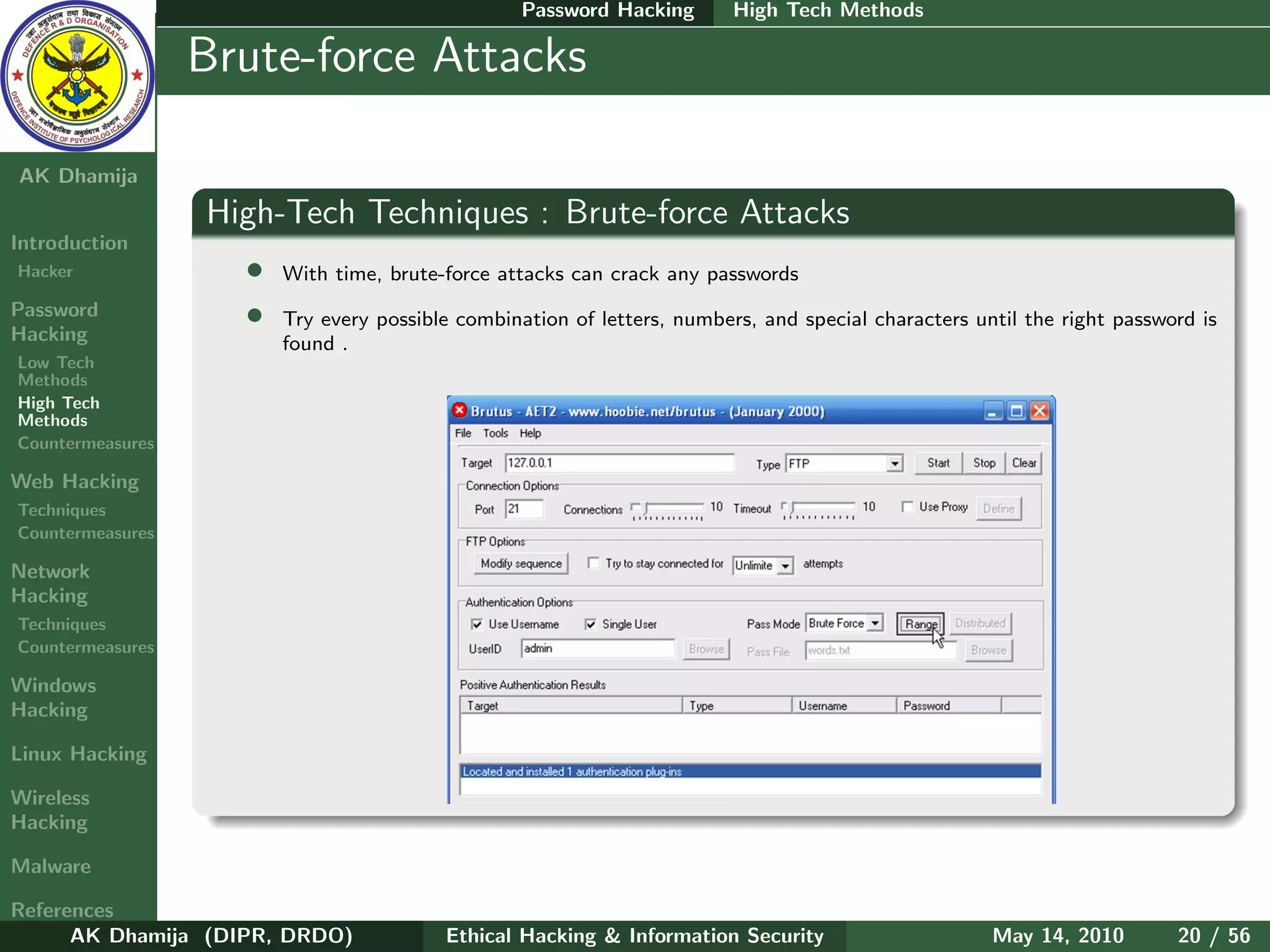 Password Hacking       High Tech Methods

    Ethical
  Hacking &
                  Brute-force Attacks
 Information
   Security

AK Dhamija
                  High-Tech Techniques : Brute-force Attacks
Introduction
Hacker              •   With time, brute-force attacks can crack any passwords
Password
Hacking
                    •   Try every possible combination of letters, numbers, and special characters until the right password is
                        found .
Low Tech
Methods
High Tech
Methods
Countermeasures

Web Hacking
Techniques
Countermeasures

Network
Hacking
Techniques
Countermeasures

Windows
Hacking

Linux Hacking

Wireless
Hacking

Malware

References
      AK Dhamija (DIPR, DRDO)            Ethical Hacking & Information Security                      May 14, 2010        20 / 56
 