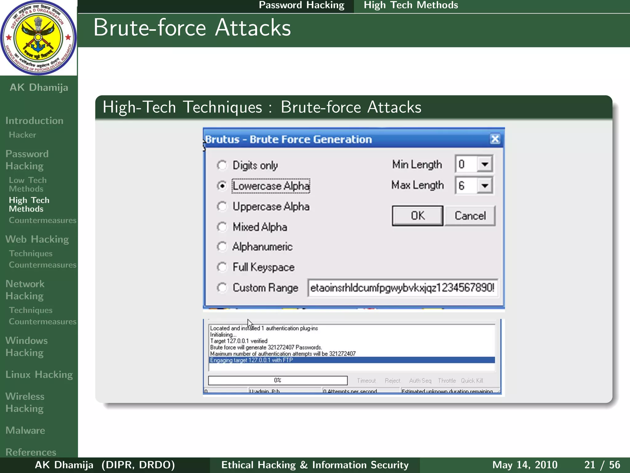 Password Hacking     High Tech Methods

    Ethical
  Hacking &
                  Brute-force Attacks
 Information
   Security

AK Dhamija

                  High-Tech Techniques : Brute-force Attacks
Introduction
Hacker

Password
Hacking
Low Tech
Methods
High Tech
Methods
Countermeasures

Web Hacking
Techniques
Countermeasures

Network
Hacking
Techniques
Countermeasures

Windows
Hacking

Linux Hacking

Wireless
Hacking

Malware

References
      AK Dhamija (DIPR, DRDO)    Ethical Hacking & Information Security          May 14, 2010   21 / 56
 