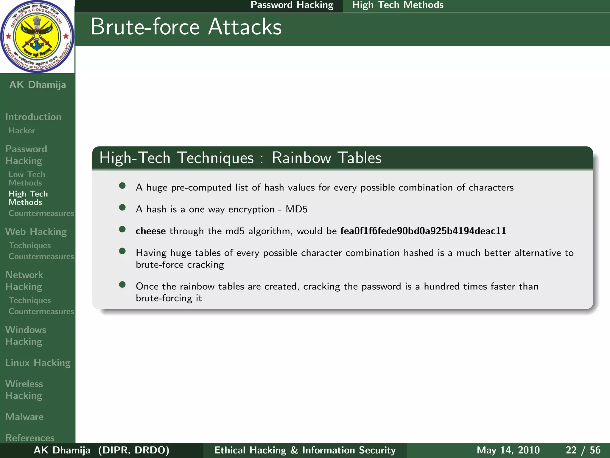 Password Hacking       High Tech Methods

    Ethical
  Hacking &
                  Brute-force Attacks
 Information
   Security

AK Dhamija


Introduction
Hacker

Password
Hacking           High-Tech Techniques : Rainbow Tables
Low Tech
Methods
High Tech
                    •   A huge pre-computed list of hash values for every possible combination of characters
Methods
Countermeasures
                    •   A hash is a one way encryption - MD5

Web Hacking         •   cheese through the md5 algorithm, would be fea0f1f6fede90bd0a925b4194deac11
Techniques
Countermeasures     •   Having huge tables of every possible character combination hashed is a much better alternative to
                        brute-force cracking
Network
Hacking             •   Once the rainbow tables are created, cracking the password is a hundred times faster than
Techniques              brute-forcing it
Countermeasures

Windows
Hacking

Linux Hacking

Wireless
Hacking

Malware

References
      AK Dhamija (DIPR, DRDO)            Ethical Hacking & Information Security                    May 14, 2010        22 / 56
 