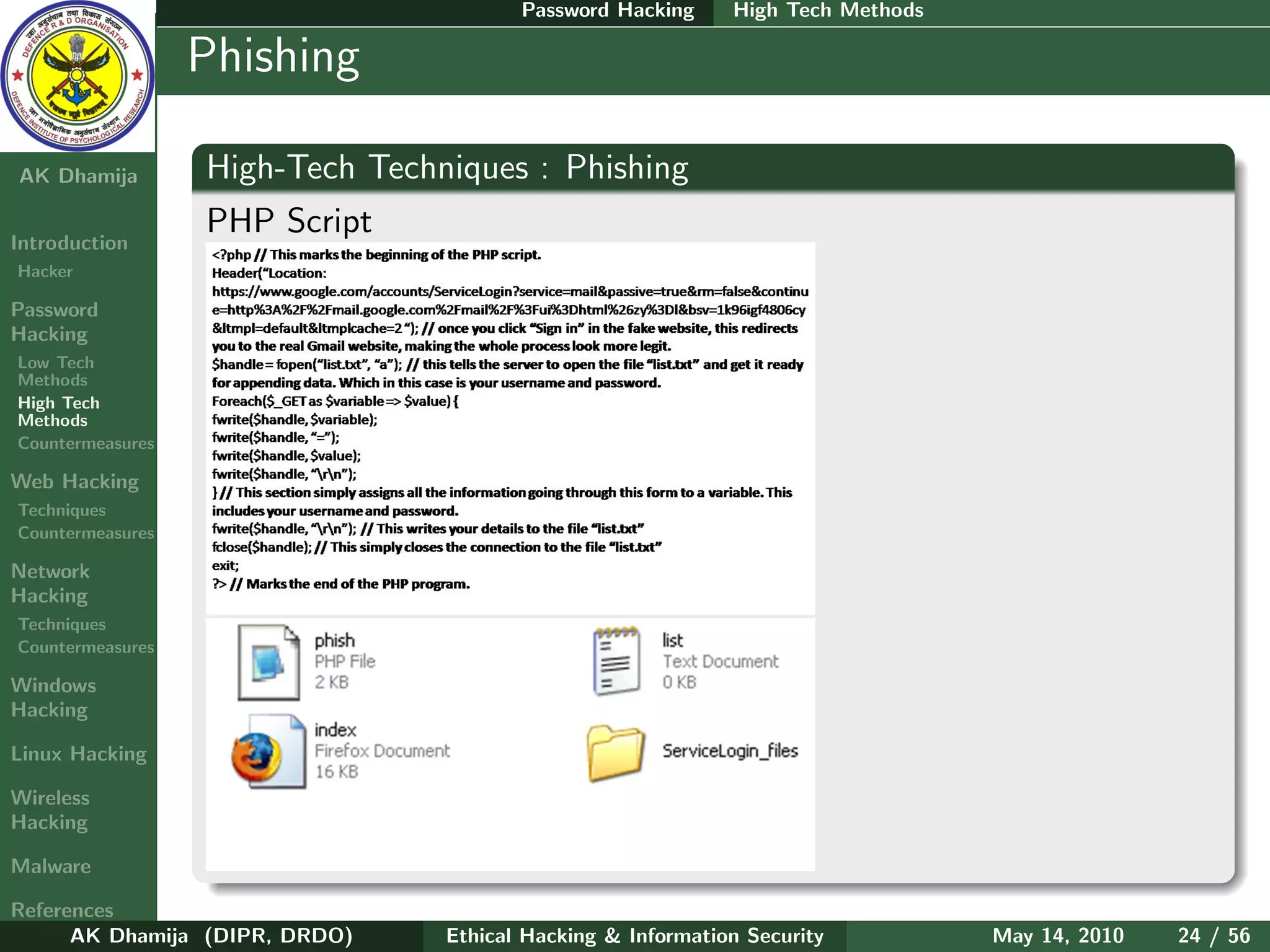 Password Hacking     High Tech Methods

    Ethical
  Hacking &
                  Phishing
 Information
   Security

AK Dhamija        High-Tech Techniques : Phishing
                  PHP Script
Introduction
Hacker

Password
Hacking
Low Tech
Methods
High Tech
Methods
Countermeasures

Web Hacking
Techniques
Countermeasures

Network
Hacking
Techniques
Countermeasures

Windows
Hacking

Linux Hacking

Wireless
Hacking

Malware

References
      AK Dhamija (DIPR, DRDO)    Ethical Hacking & Information Security          May 14, 2010   24 / 56
 
