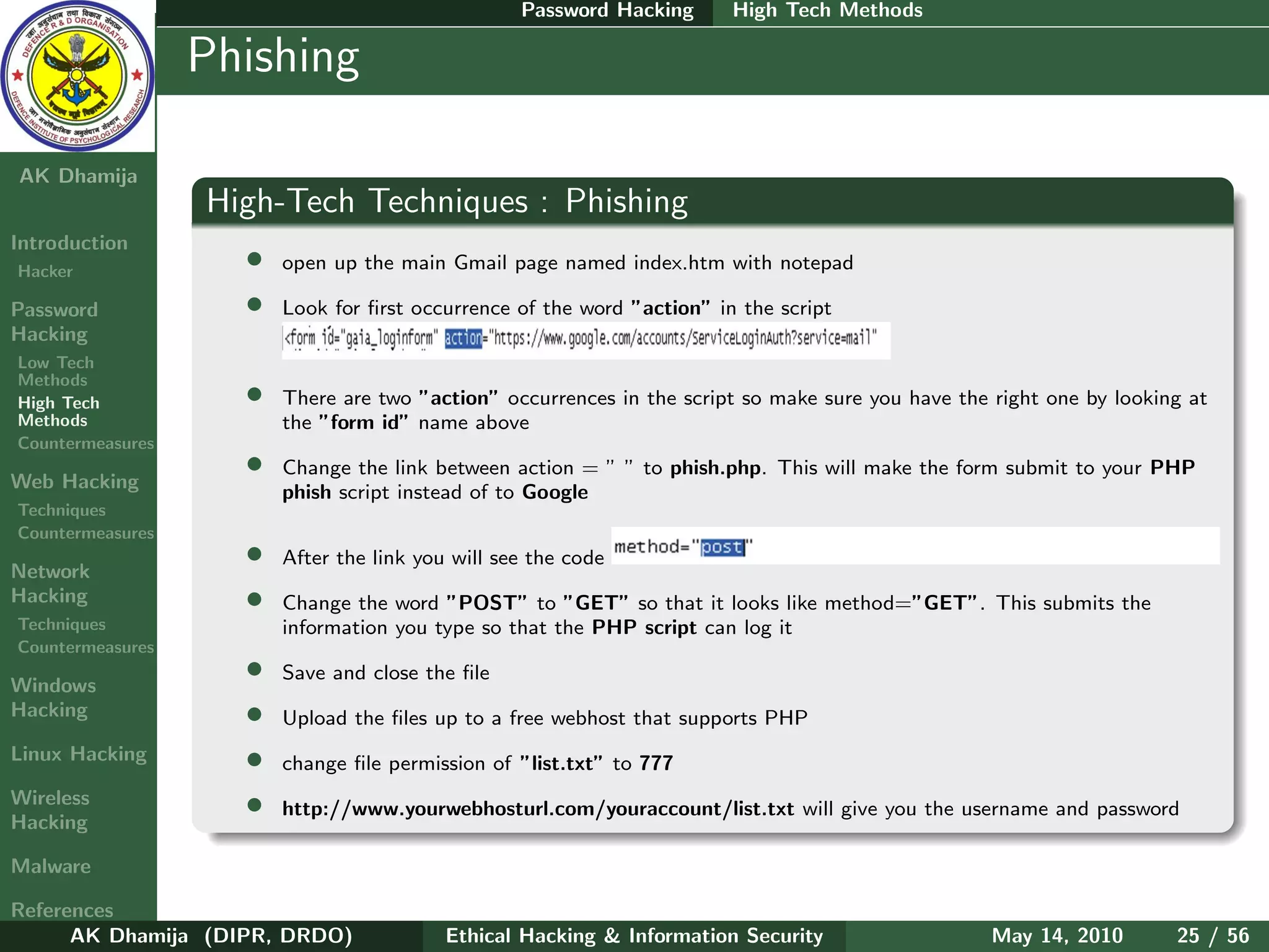 Password Hacking      High Tech Methods

    Ethical
  Hacking &
                  Phishing
 Information
   Security

AK Dhamija
                  High-Tech Techniques : Phishing
Introduction
Hacker
                    •   open up the main Gmail page named index.htm with notepad

Password            •   Look for ﬁrst occurrence of the word ”action” in the script
Hacking
Low Tech
Methods
High Tech           •   There are two ”action” occurrences in the script so make sure you have the right one by looking at
Methods                 the ”form id” name above
Countermeasures

Web Hacking
                    •   Change the link between action = ” ” to phish.php. This will make the form submit to your PHP
                        phish script instead of to Google
Techniques
Countermeasures

Network
                    •   After the link you will see the code
Hacking             •   Change the word ”POST” to ”GET” so that it looks like method=”GET”. This submits the
Techniques              information you type so that the PHP script can log it
Countermeasures

Windows
                    •   Save and close the ﬁle
Hacking             •   Upload the ﬁles up to a free webhost that supports PHP
Linux Hacking       •   change ﬁle permission of ”list.txt” to 777
Wireless
Hacking
                    •   http://www.yourwebhosturl.com/youraccount/list.txt will give you the username and password

Malware

References
      AK Dhamija (DIPR, DRDO)             Ethical Hacking & Information Security                   May 14, 2010       25 / 56
 