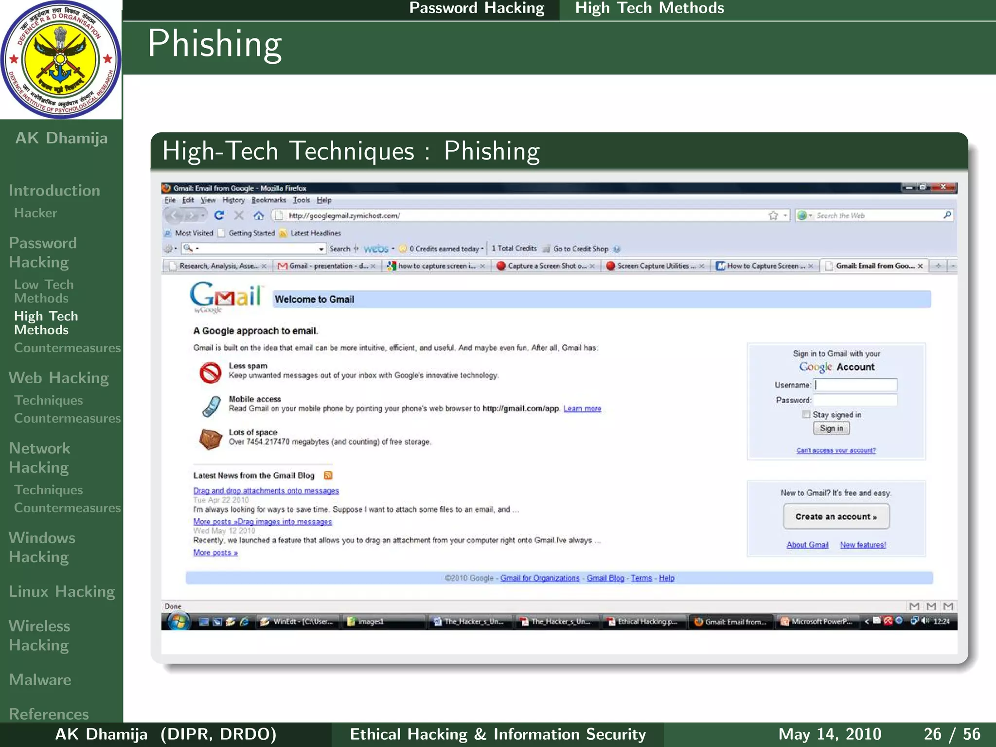 Password Hacking     High Tech Methods

    Ethical
  Hacking &
                  Phishing
 Information
   Security

AK Dhamija
                  High-Tech Techniques : Phishing
Introduction
Hacker

Password
Hacking
Low Tech
Methods
High Tech
Methods
Countermeasures

Web Hacking
Techniques
Countermeasures

Network
Hacking
Techniques
Countermeasures

Windows
Hacking

Linux Hacking

Wireless
Hacking

Malware

References
      AK Dhamija (DIPR, DRDO)    Ethical Hacking & Information Security          May 14, 2010   26 / 56
 