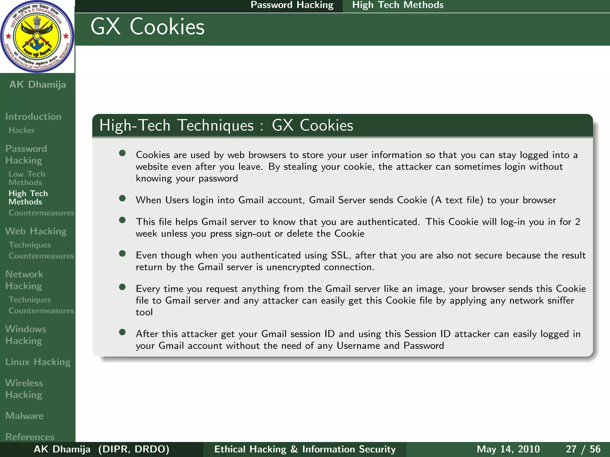Password Hacking       High Tech Methods

    Ethical
  Hacking &
                  GX Cookies
 Information
   Security

AK Dhamija


Introduction
Hacker            High-Tech Techniques : GX Cookies
Password
Hacking
                    •   Cookies are used by web browsers to store your user information so that you can stay logged into a
                        website even after you leave. By stealing your cookie, the attacker can sometimes login without
Low Tech
Methods                 knowing your password
High Tech
Methods             •   When Users login into Gmail account, Gmail Server sends Cookie (A text ﬁle) to your browser
Countermeasures
                    •   This ﬁle helps Gmail server to know that you are authenticated. This Cookie will log-in you in for 2
Web Hacking             week unless you press sign-out or delete the Cookie
Techniques
Countermeasures     •   Even though when you authenticated using SSL, after that you are also not secure because the result
                        return by the Gmail server is unencrypted connection.
Network
Hacking             •   Every time you request anything from the Gmail server like an image, your browser sends this Cookie
Techniques              ﬁle to Gmail server and any attacker can easily get this Cookie ﬁle by applying any network sniﬀer
Countermeasures         tool
Windows
Hacking
                    •   After this attacker get your Gmail session ID and using this Session ID attacker can easily logged in
                        your Gmail account without the need of any Username and Password
Linux Hacking

Wireless
Hacking

Malware

References
      AK Dhamija (DIPR, DRDO)            Ethical Hacking & Information Security                      May 14, 2010        27 / 56
 