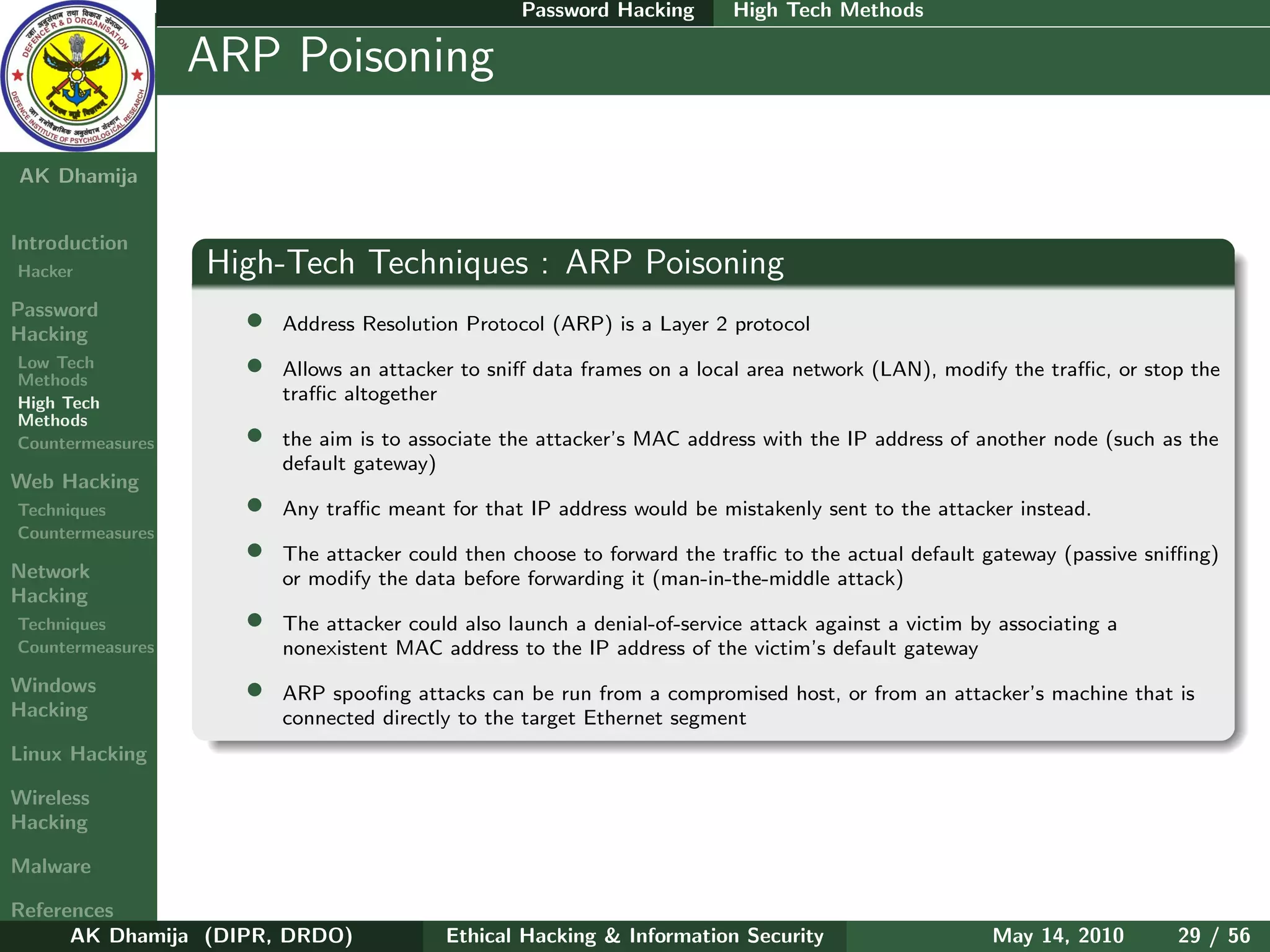 Password Hacking       High Tech Methods

    Ethical
  Hacking &
                  ARP Poisoning
 Information
   Security

AK Dhamija


Introduction
Hacker            High-Tech Techniques : ARP Poisoning
Password
Hacking
                    •   Address Resolution Protocol (ARP) is a Layer 2 protocol
Low Tech
Methods
                    •   Allows an attacker to sniﬀ data frames on a local area network (LAN), modify the traﬃc, or stop the
High Tech               traﬃc altogether
Methods
Countermeasures     •   the aim is to associate the attacker’s MAC address with the IP address of another node (such as the
                        default gateway)
Web Hacking
Techniques          •   Any traﬃc meant for that IP address would be mistakenly sent to the attacker instead.
Countermeasures
                    •   The attacker could then choose to forward the traﬃc to the actual default gateway (passive sniﬃng)
Network                 or modify the data before forwarding it (man-in-the-middle attack)
Hacking
Techniques          •   The attacker could also launch a denial-of-service attack against a victim by associating a
Countermeasures         nonexistent MAC address to the IP address of the victim’s default gateway
Windows             •   ARP spooﬁng attacks can be run from a compromised host, or from an attacker’s machine that is
Hacking                 connected directly to the target Ethernet segment
Linux Hacking

Wireless
Hacking

Malware

References
      AK Dhamija (DIPR, DRDO)            Ethical Hacking & Information Security                      May 14, 2010     29 / 56
 