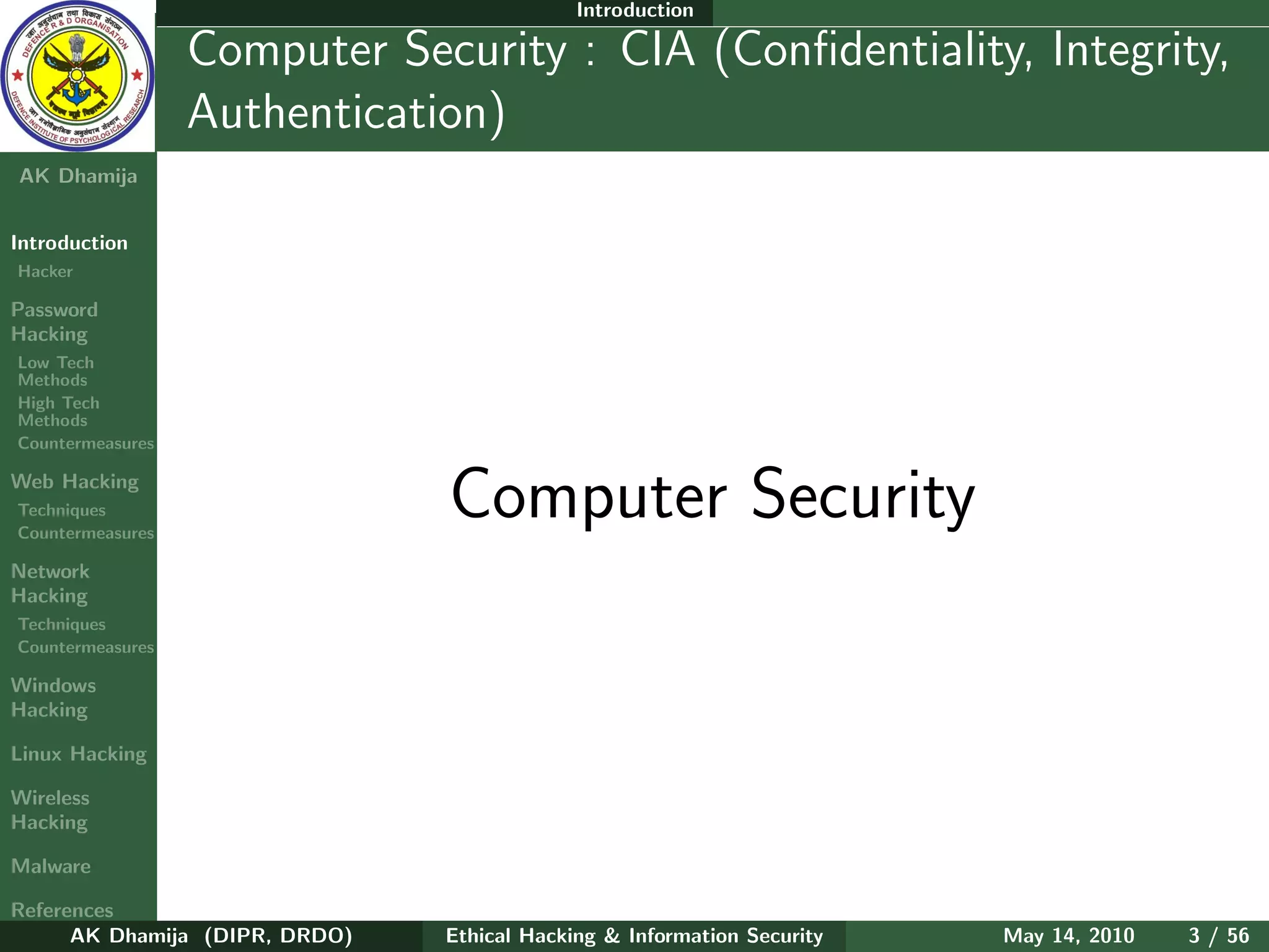 Introduction

    Ethical
  Hacking &
                  Computer Security : CIA (Conﬁdentiality, Integrity,
 Information
   Security       Authentication)
AK Dhamija


Introduction
Hacker

Password
Hacking
Low Tech
Methods
High Tech
Methods
Countermeasures

Web Hacking
Techniques
Countermeasures
                                Computer Security
Network
Hacking
Techniques
Countermeasures

Windows
Hacking

Linux Hacking

Wireless
Hacking

Malware

References
      AK Dhamija (DIPR, DRDO)   Ethical Hacking & Information Security   May 14, 2010   3 / 56
 