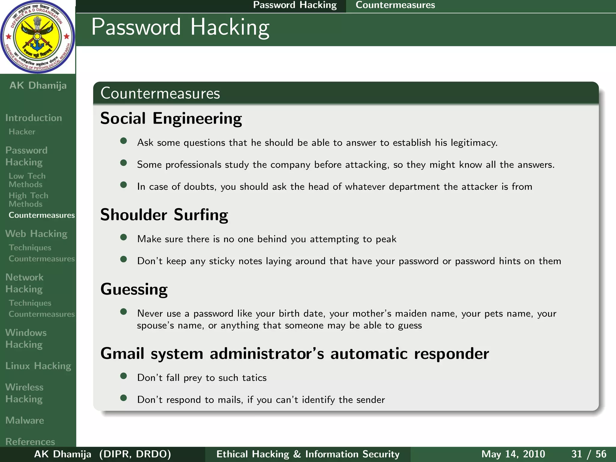 Password Hacking     Countermeasures

    Ethical
  Hacking &
                  Password Hacking
 Information
   Security

AK Dhamija
                  Countermeasures
Introduction      Social Engineering
Hacker
                    • Ask some questions that he should be able to answer to establish his legitimacy.
Password
Hacking             • Some professionals study the company before attacking, so they might know all the answers.
Low Tech
Methods             • In case of doubts, you should ask the head of whatever department the attacker is from
High Tech
Methods
Countermeasures   Shoulder Surﬁng
Web Hacking         • Make sure there is no one behind you attempting to peak
Techniques
Countermeasures     • Don’t keep any sticky notes laying around that have your password or password hints on them
Network
Hacking           Guessing
Techniques
Countermeasures     • Never use a password like your birth date, your mother’s maiden name, your pets name, your
                         spouse’s name, or anything that someone may be able to guess
Windows
Hacking
                  Gmail system administrator’s automatic responder
Linux Hacking
                   • Don’t fall prey to such tatics
Wireless
Hacking            • Don’t respond to mails, if you can’t identify the sender
Malware

References
      AK Dhamija (DIPR, DRDO)            Ethical Hacking & Information Security                 May 14, 2010        31 / 56
 