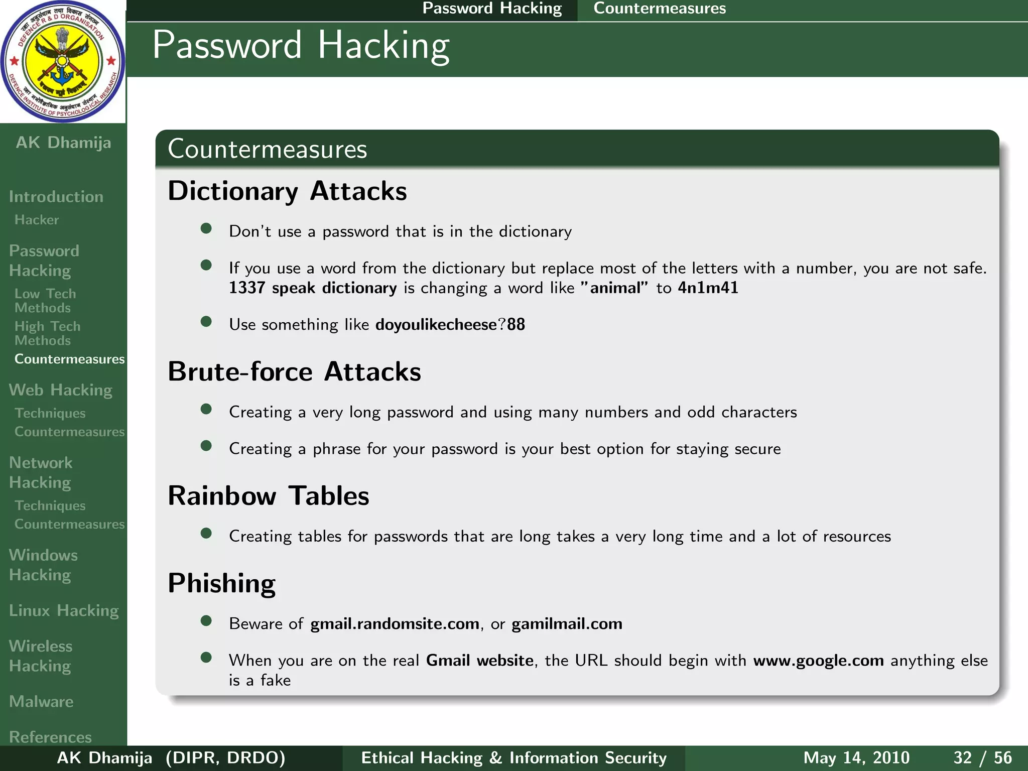 Password Hacking       Countermeasures

    Ethical
  Hacking &
                  Password Hacking
 Information
   Security

AK Dhamija
                  Countermeasures
Introduction      Dictionary Attacks
Hacker
                    • Don’t use a password that is in the dictionary
Password
Hacking             • If you use a word from the dictionary but replace most of the letters with a number, you are not safe.
Low Tech                  1337 speak dictionary is changing a word like ”animal” to 4n1m41
Methods
High Tech             •   Use something like doyoulikecheese?88
Methods
Countermeasures
                  Brute-force Attacks
Web Hacking
Techniques          • Creating a very long password and using many numbers and odd characters
Countermeasures
                    • Creating a phrase for your password is your best option for staying secure
Network
Hacking
Techniques        Rainbow Tables
Countermeasures
                    • Creating tables for passwords that are long takes a very long time and a lot of resources
Windows
Hacking
                  Phishing
Linux Hacking
                    • Beware of gmail.randomsite.com, or gamilmail.com
Wireless
Hacking             • When you are on the real Gmail website, the URL should begin with www.google.com anything else
                          is a fake
Malware

References
      AK Dhamija (DIPR, DRDO)              Ethical Hacking & Information Security                   May 14, 2010       32 / 56
 