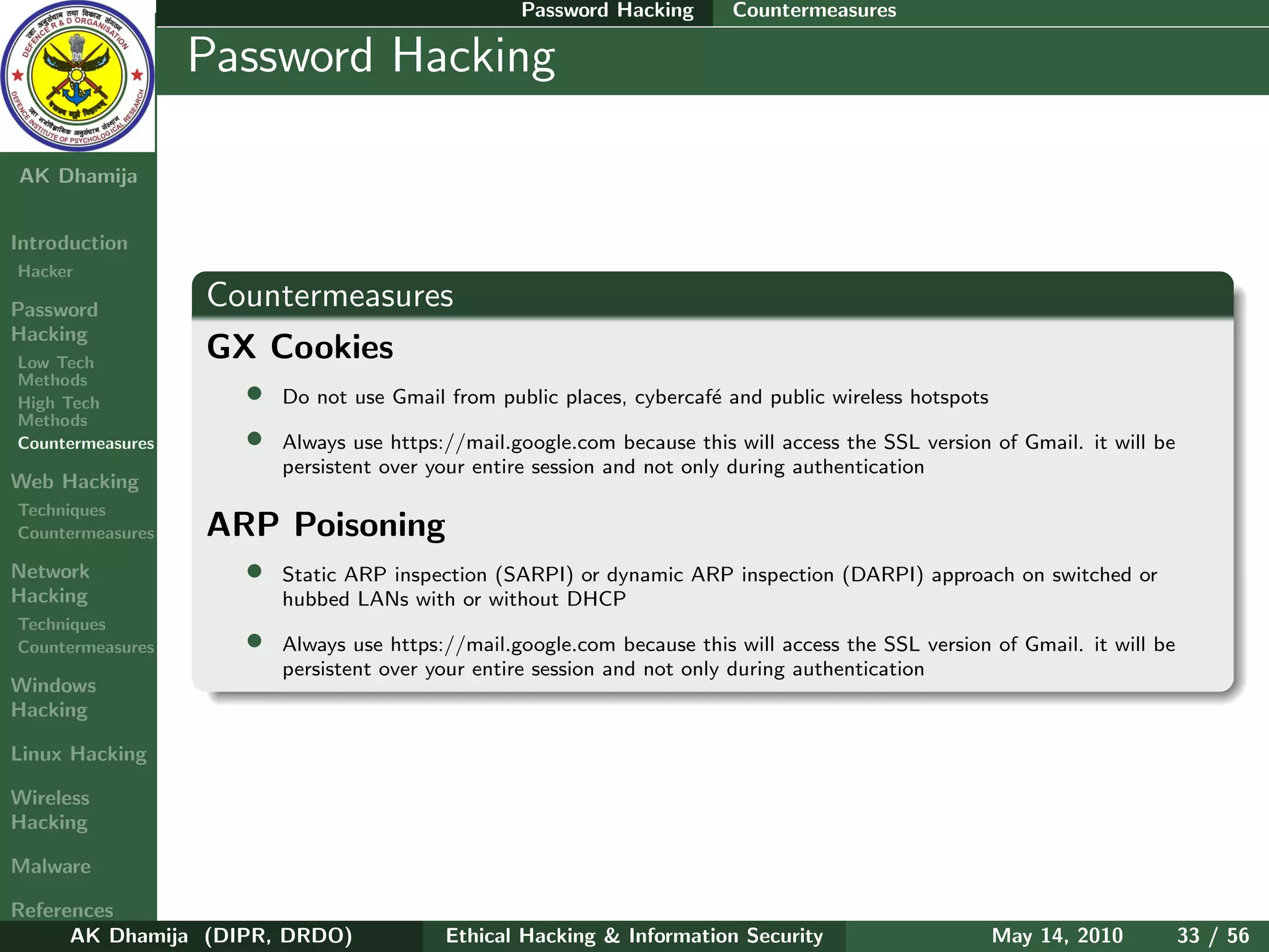 Password Hacking       Countermeasures

    Ethical
  Hacking &
                  Password Hacking
 Information
   Security

AK Dhamija


Introduction
Hacker

Password          Countermeasures
Hacking
Low Tech
                  GX Cookies
Methods
High Tech           • Do not use Gmail from public places, cybercaf´ and public wireless hotspots
                                                                   e
Methods
Countermeasures     • Always use https://mail.google.com because this will access the SSL version of Gmail. it will be
                          persistent over your entire session and not only during authentication
Web Hacking
Techniques
Countermeasures   ARP Poisoning
Network             • Static ARP inspection (SARPI) or dynamic ARP inspection (DARPI) approach on switched or
Hacking                   hubbed LANs with or without DHCP
Techniques
Countermeasures       •   Always use https://mail.google.com because this will access the SSL version of Gmail. it will be
                          persistent over your entire session and not only during authentication
Windows
Hacking

Linux Hacking

Wireless
Hacking

Malware

References
      AK Dhamija (DIPR, DRDO)              Ethical Hacking & Information Security                     May 14, 2010           33 / 56
 