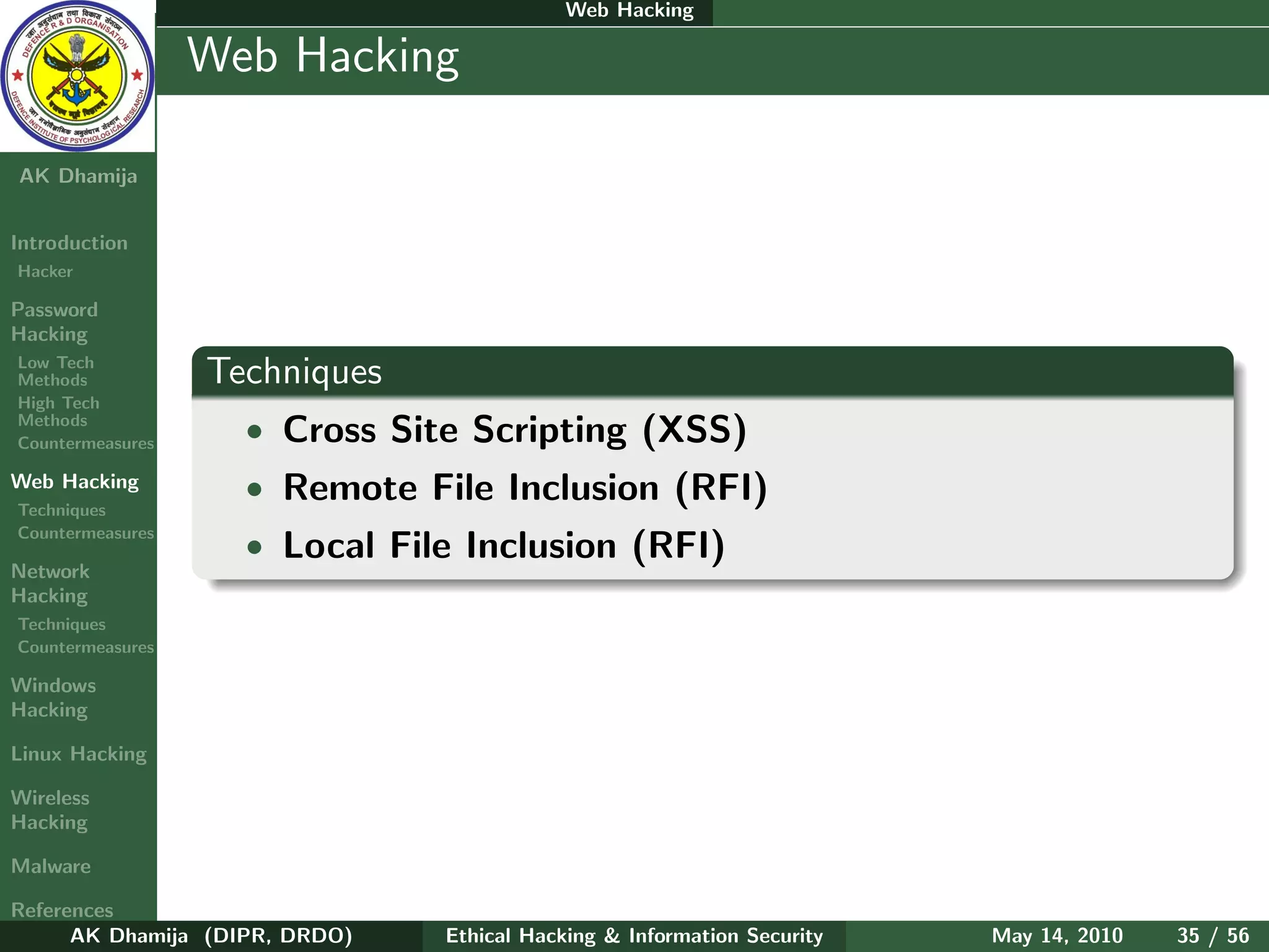 Web Hacking

    Ethical
  Hacking &
                  Web Hacking
 Information
   Security

AK Dhamija


Introduction
Hacker

Password
Hacking
Low Tech
Methods           Techniques
High Tech
Methods
Countermeasures     • Cross Site Scripting (XSS)
Web Hacking         • Remote File Inclusion (RFI)
Techniques
Countermeasures
                    • Local File Inclusion (RFI)
Network
Hacking
Techniques
Countermeasures

Windows
Hacking

Linux Hacking

Wireless
Hacking

Malware

References
      AK Dhamija (DIPR, DRDO)   Ethical Hacking & Information Security   May 14, 2010   35 / 56
 