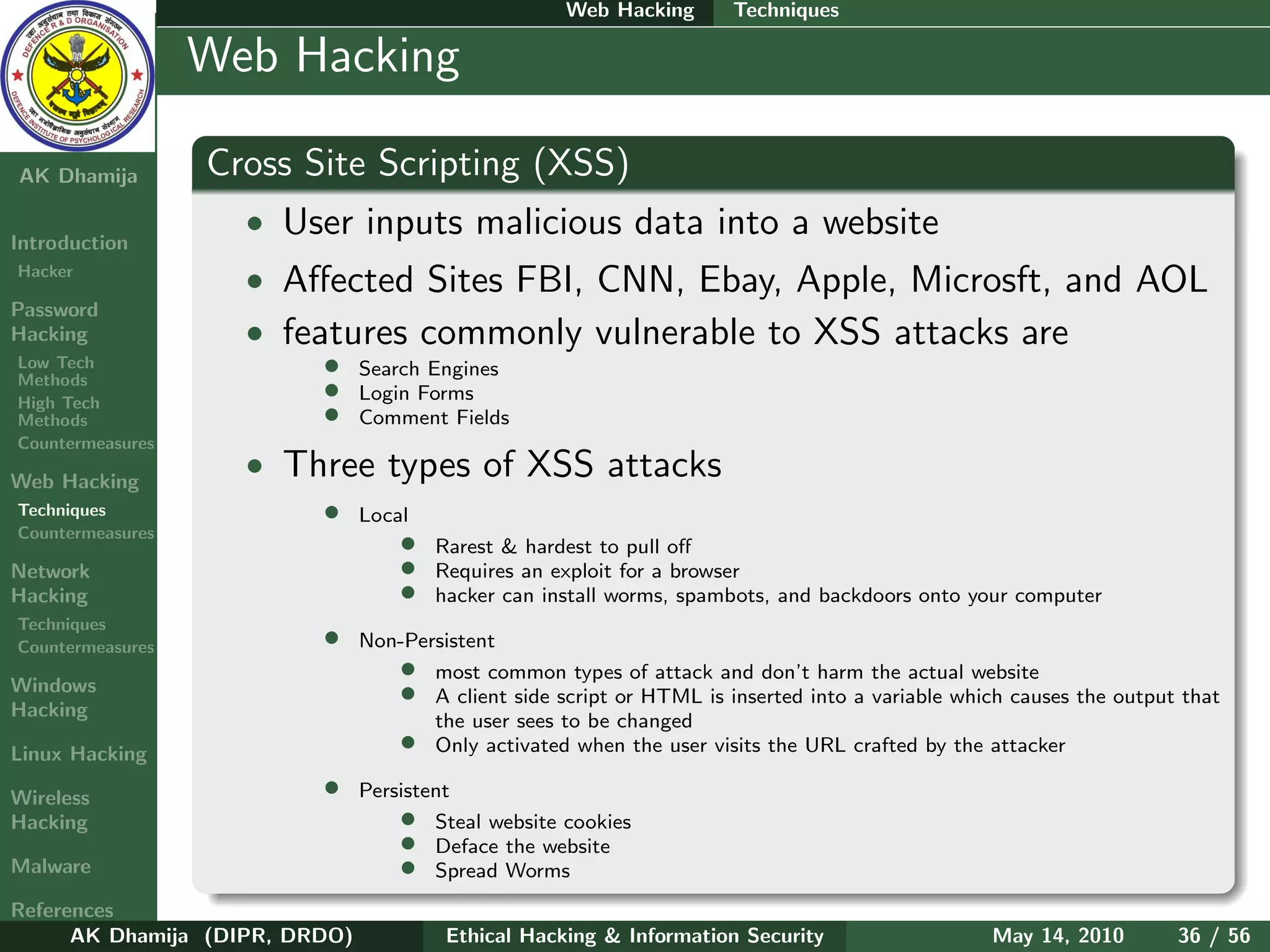 Web Hacking       Techniques

    Ethical
  Hacking &
                  Web Hacking
 Information
   Security

AK Dhamija        Cross Site Scripting (XSS)
Introduction
                    • User inputs malicious data into a website
Hacker
                    • Aﬀected Sites FBI, CNN, Ebay, Apple, Microsft, and AOL
Password
Hacking             • features commonly vulnerable to XSS attacks are
Low Tech
Methods
                          •     Search Engines
High Tech
                          •     Login Forms
Methods                   •     Comment Fields
Countermeasures

Web Hacking
                    • Three types of XSS attacks
Techniques                •     Local
Countermeasures
                                    •   Rarest & hardest to pull oﬀ
Network                             •   Requires an exploit for a browser
Hacking                             •   hacker can install worms, spambots, and backdoors onto your computer
Techniques
Countermeasures           •     Non-Persistent

Windows
                                   • most common types of attack and don’t harm the actual website
Hacking
                                   • A client side script or HTML is inserted into a variable which causes the output that
                                       the user sees to be changed
Linux Hacking
                                   • Only activated when the user visits the URL crafted by the attacker
Wireless                  •     Persistent
Hacking                             •   Steal website cookies
                                    •   Deface the website
Malware                             •   Spread Worms
References
      AK Dhamija (DIPR, DRDO)            Ethical Hacking & Information Security                   May 14, 2010       36 / 56
 