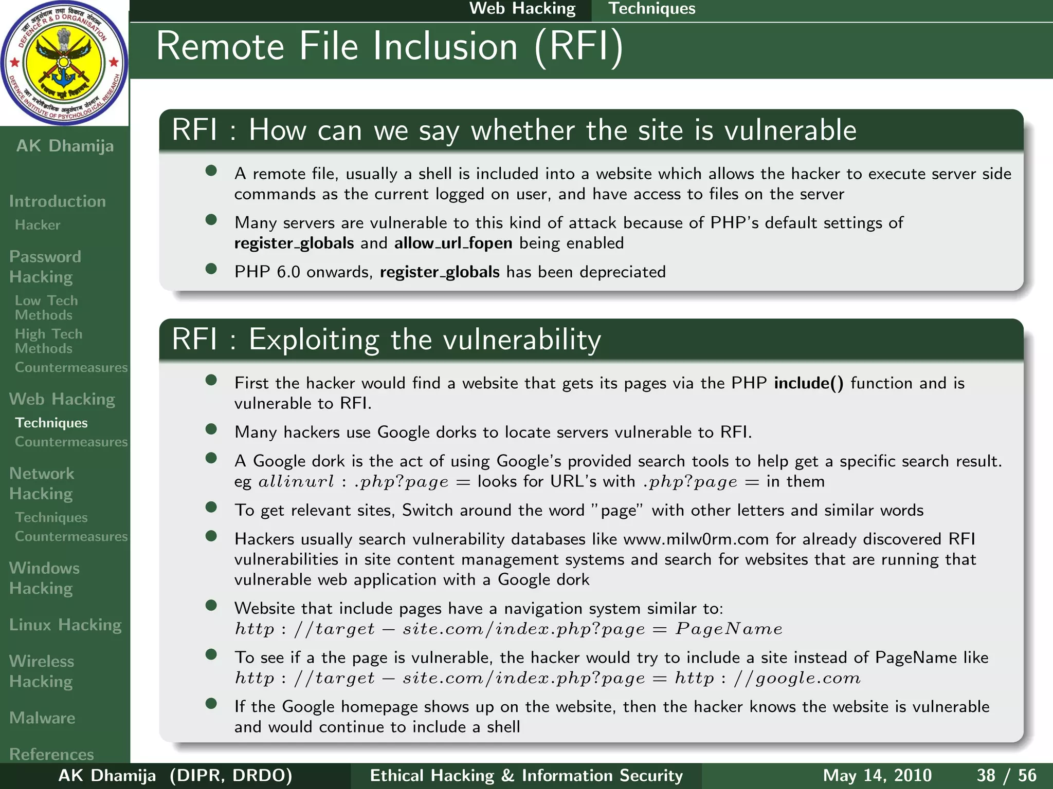 Web Hacking       Techniques

    Ethical
  Hacking &
                  Remote File Inclusion (RFI)
 Information
   Security

AK Dhamija
                  RFI : How can we say whether the site is vulnerable
                    •   A remote ﬁle, usually a shell is included into a website which allows the hacker to execute server side
Introduction            commands as the current logged on user, and have access to ﬁles on the server
Hacker              •   Many servers are vulnerable to this kind of attack because of PHP’s default settings of
                        register globals and allow url fopen being enabled
Password
Hacking             •   PHP 6.0 onwards, register globals has been depreciated
Low Tech
Methods
High Tech
Methods           RFI : Exploiting the vulnerability
Countermeasures
                    •   First the hacker would ﬁnd a website that gets its pages via the PHP include() function and is
Web Hacking             vulnerable to RFI.
Techniques
Countermeasures
                    •   Many hackers use Google dorks to locate servers vulnerable to RFI.

Network
                    •   A Google dork is the act of using Google’s provided search tools to help get a speciﬁc search result.
                        eg allinurl : .php?page = looks for URL’s with .php?page = in them
Hacking
Techniques
                    •   To get relevant sites, Switch around the word ”page” with other letters and similar words
Countermeasures     •   Hackers usually search vulnerability databases like www.milw0rm.com for already discovered RFI
                        vulnerabilities in site content management systems and search for websites that are running that
Windows
                        vulnerable web application with a Google dork
Hacking
                    •   Website that include pages have a navigation system similar to:
Linux Hacking           http : //target − site.com/index.php?page = P ageN ame
Wireless            •   To see if a the page is vulnerable, the hacker would try to include a site instead of PageName like
Hacking                 http : //target − site.com/index.php?page = http : //google.com

Malware
                    •   If the Google homepage shows up on the website, then the hacker knows the website is vulnerable
                        and would continue to include a shell
References
      AK Dhamija (DIPR, DRDO)            Ethical Hacking & Information Security                      May 14, 2010         38 / 56
 