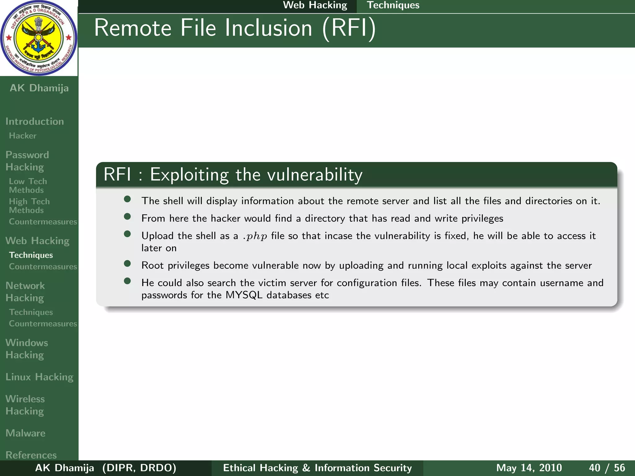 Web Hacking        Techniques

    Ethical
  Hacking &
                  Remote File Inclusion (RFI)
 Information
   Security

AK Dhamija


Introduction
Hacker

Password
Hacking
Low Tech          RFI : Exploiting the vulnerability
Methods
High Tech           •   The shell will display information about the remote server and list all the ﬁles and directories on it.
Methods
Countermeasures     •   From here the hacker would ﬁnd a directory that has read and write privileges

Web Hacking
                    •   Upload the shell as a .php ﬁle so that incase the vulnerability is ﬁxed, he will be able to access it
                        later on
Techniques
Countermeasures     •   Root privileges become vulnerable now by uploading and running local exploits against the server
Network             •   He could also search the victim server for conﬁguration ﬁles. These ﬁles may contain username and
Hacking                 passwords for the MYSQL databases etc
Techniques
Countermeasures

Windows
Hacking

Linux Hacking

Wireless
Hacking

Malware

References
      AK Dhamija (DIPR, DRDO)             Ethical Hacking & Information Security                       May 14, 2010         40 / 56
 