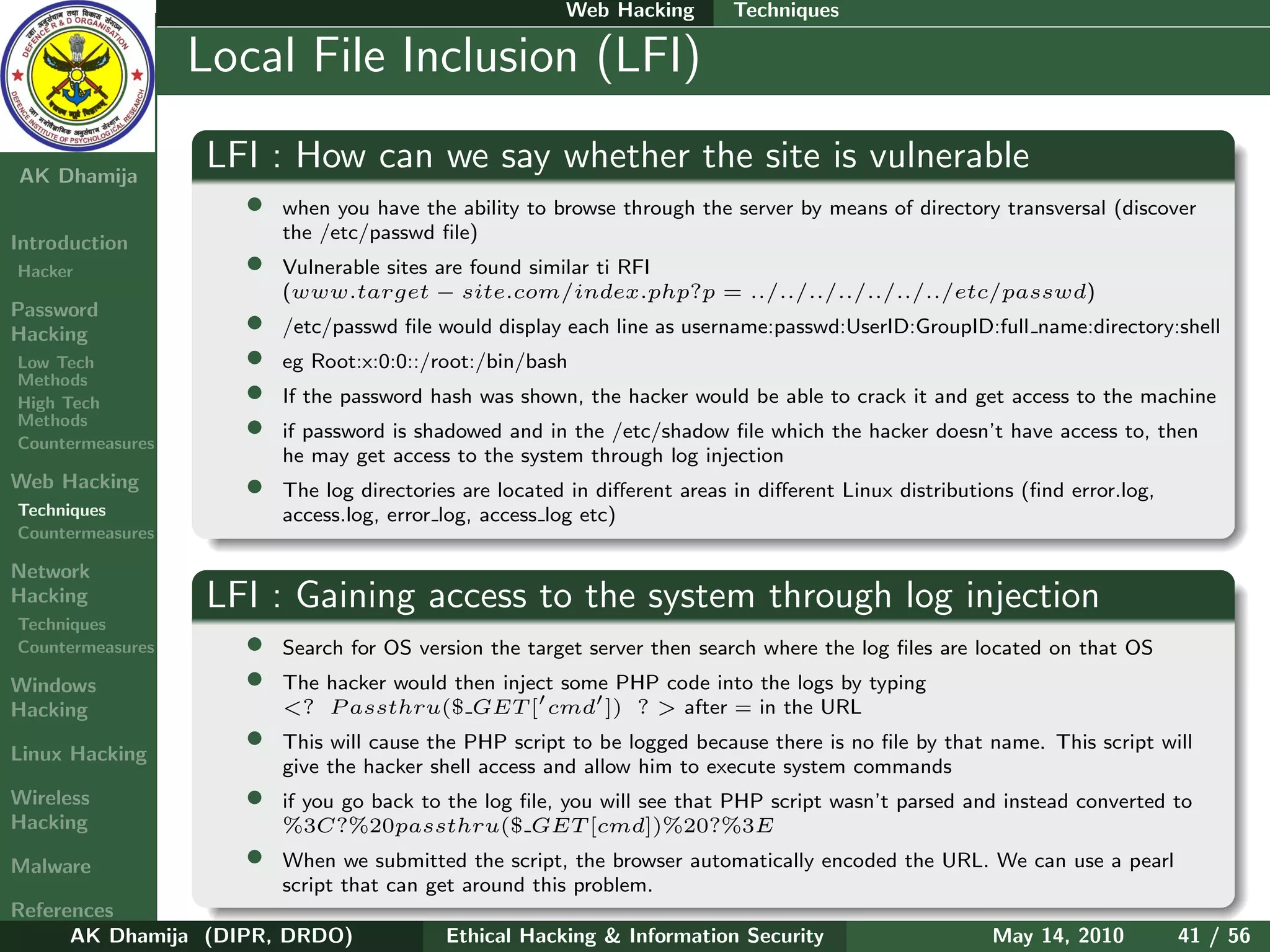Web Hacking        Techniques

    Ethical
  Hacking &
                  Local File Inclusion (LFI)
 Information
   Security

AK Dhamija
                  LFI : How can we say whether the site is vulnerable
                    •   when you have the ability to browse through the server by means of directory transversal (discover
                        the /etc/passwd ﬁle)
Introduction
Hacker              •   Vulnerable sites are found similar ti RFI
                        (www.target − site.com/index.php?p = ../../../../../../../etc/passwd)
Password
Hacking             •   /etc/passwd ﬁle would display each line as username:passwd:UserID:GroupID:full name:directory:shell
Low Tech            •   eg Root:x:0:0::/root:/bin/bash
Methods
High Tech           •   If the password hash was shown, the hacker would be able to crack it and get access to the machine
Methods
Countermeasures
                    •   if password is shadowed and in the /etc/shadow ﬁle which the hacker doesn’t have access to, then
                        he may get access to the system through log injection
Web Hacking         •   The log directories are located in diﬀerent areas in diﬀerent Linux distributions (ﬁnd error.log,
Techniques              access.log, error log, access log etc)
Countermeasures

Network
Hacking           LFI : Gaining access to the system through log injection
Techniques
Countermeasures     •   Search for OS version the target server then search where the log ﬁles are located on that OS
Windows             •   The hacker would then inject some PHP code into the logs by typing
Hacking                 <? P assthru($ GET [ cmd ]) ? > after = in the URL

Linux Hacking
                    •   This will cause the PHP script to be logged because there is no ﬁle by that name. This script will
                        give the hacker shell access and allow him to execute system commands
Wireless            •   if you go back to the log ﬁle, you will see that PHP script wasn’t parsed and instead converted to
Hacking                 %3C?%20passthru($ GET [cmd])%20?%3E
Malware             •   When we submitted the script, the browser automatically encoded the URL. We can use a pearl
                        script that can get around this problem.
References
      AK Dhamija (DIPR, DRDO)             Ethical Hacking & Information Security                      May 14, 2010          41 / 56
 