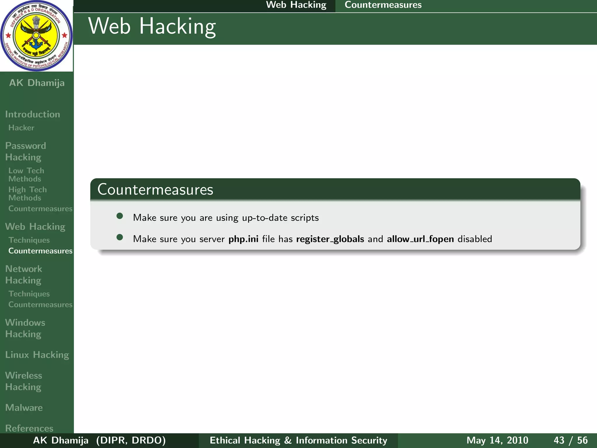 Web Hacking       Countermeasures

    Ethical
  Hacking &
                  Web Hacking
 Information
   Security

AK Dhamija


Introduction
Hacker

Password
Hacking
Low Tech
Methods
High Tech
Methods
                  Countermeasures
Countermeasures
                    •   Make sure you are using up-to-date scripts
Web Hacking
Techniques          •   Make sure you server php.ini ﬁle has register globals and allow url fopen disabled
Countermeasures

Network
Hacking
Techniques
Countermeasures

Windows
Hacking

Linux Hacking

Wireless
Hacking

Malware

References
      AK Dhamija (DIPR, DRDO)            Ethical Hacking & Information Security                     May 14, 2010   43 / 56
 