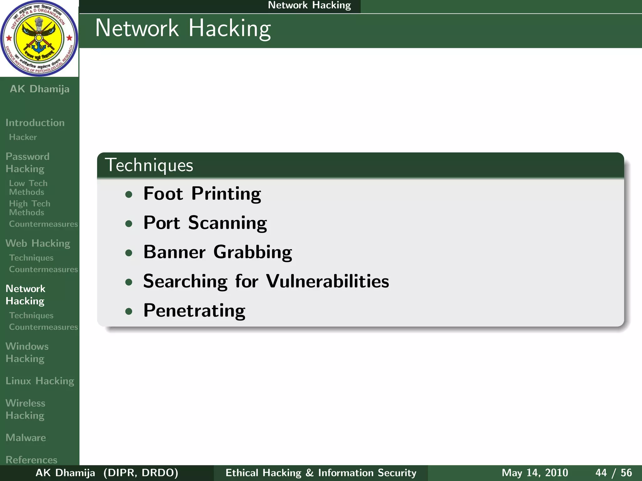 Network Hacking

    Ethical
  Hacking &
                  Network Hacking
 Information
   Security

AK Dhamija


Introduction
Hacker

Password
Hacking           Techniques
Low Tech
Methods
High Tech
                    • Foot Printing
Methods
Countermeasures     • Port Scanning
Web Hacking
Techniques          • Banner Grabbing
Countermeasures

Network
                    • Searching for Vulnerabilities
Hacking
Techniques          • Penetrating
Countermeasures

Windows
Hacking

Linux Hacking

Wireless
Hacking

Malware

References
      AK Dhamija (DIPR, DRDO)   Ethical Hacking & Information Security   May 14, 2010   44 / 56
 