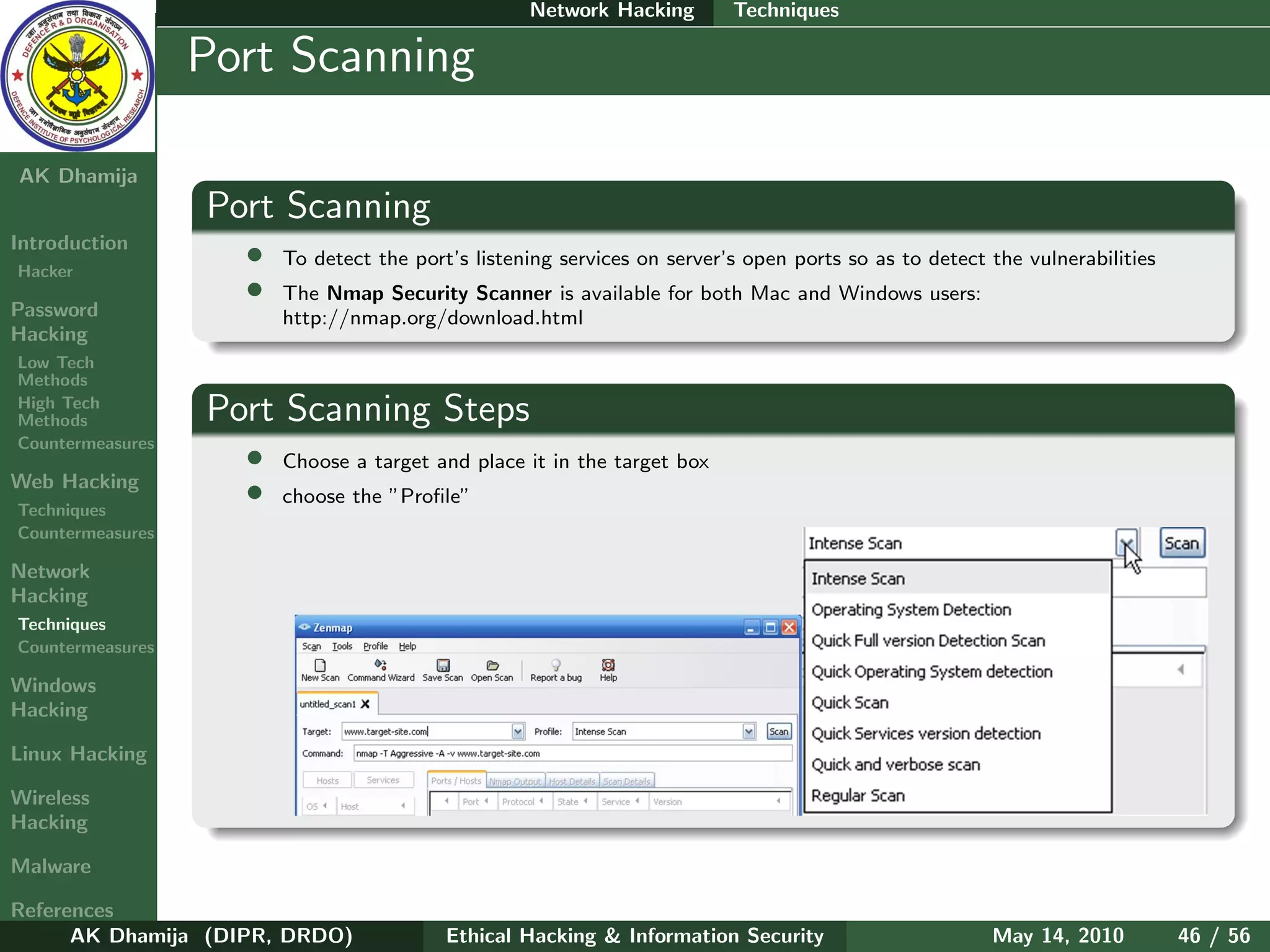 Network Hacking        Techniques

    Ethical
  Hacking &
                  Port Scanning
 Information
   Security

AK Dhamija
                  Port Scanning
Introduction
Hacker
                    •   To detect the port’s listening services on server’s open ports so as to detect the vulnerabilities
                    •   The Nmap Security Scanner is available for both Mac and Windows users:
Password                http://nmap.org/download.html
Hacking
Low Tech
Methods
High Tech
Methods           Port Scanning Steps
Countermeasures
                    •   Choose a target and place it in the target box
Web Hacking
Techniques
                    •   choose the ”Proﬁle”
Countermeasures

Network
Hacking
Techniques
Countermeasures

Windows
Hacking

Linux Hacking

Wireless
Hacking

Malware

References
      AK Dhamija (DIPR, DRDO)             Ethical Hacking & Information Security                       May 14, 2010          46 / 56
 