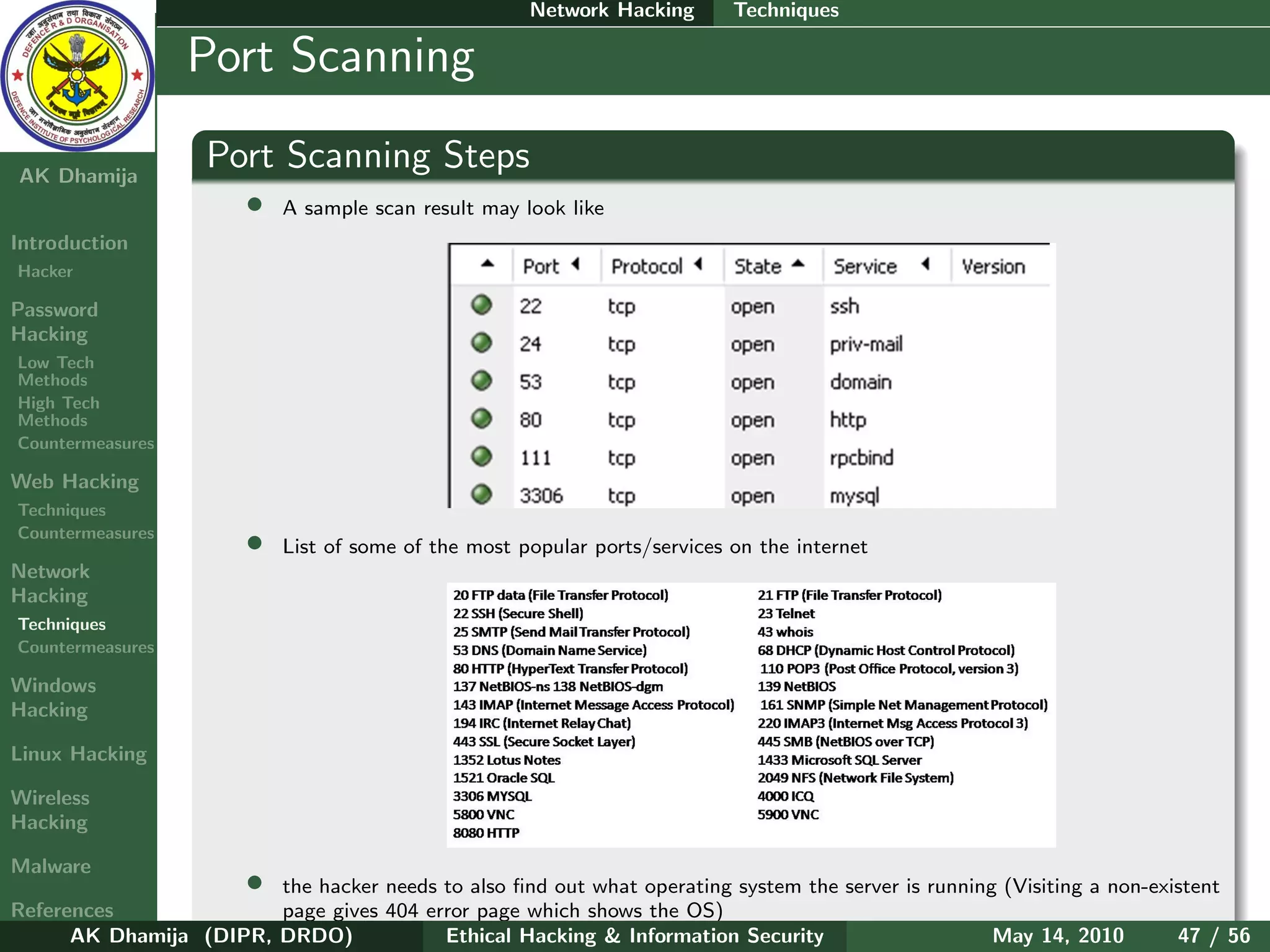Network Hacking       Techniques

    Ethical
  Hacking &
                  Port Scanning
 Information
   Security

AK Dhamija
                    Port Scanning Steps
                        •   A sample scan result may look like
Introduction
Hacker

Password
Hacking
Low Tech
Methods
High Tech
Methods
Countermeasures

Web Hacking
Techniques
Countermeasures
                        •   List of some of the most popular ports/services on the internet
Network
Hacking
Techniques
Countermeasures

Windows
Hacking

Linux Hacking

Wireless
Hacking

Malware
                        •
                        the hacker needs to also ﬁnd out what operating system the server is running (Visiting a non-existent
References              page gives 404 error page which shows the OS)
      AK Dhamija (DIPR, DRDO)            Ethical Hacking & Information Security                     May 14, 2010        47 / 56
 