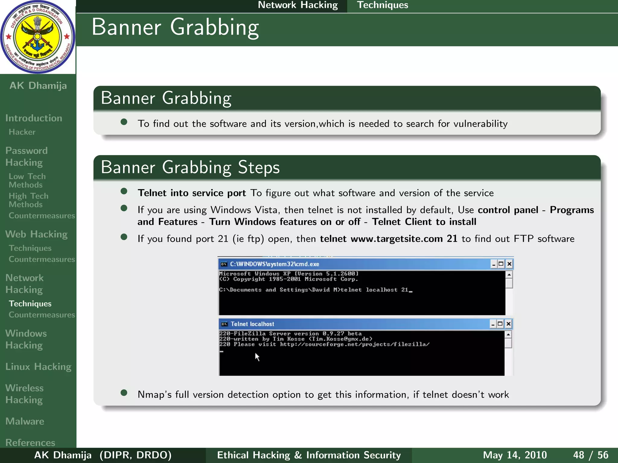 Network Hacking       Techniques

    Ethical
  Hacking &
                  Banner Grabbing
 Information
   Security

AK Dhamija
                  Banner Grabbing
Introduction        •   To ﬁnd out the software and its version,which is needed to search for vulnerability
Hacker

Password
Hacking
Low Tech
                  Banner Grabbing Steps
Methods
High Tech           •   Telnet into service port To ﬁgure out what software and version of the service
Methods
Countermeasures
                    •   If you are using Windows Vista, then telnet is not installed by default, Use control panel - Programs
                        and Features - Turn Windows features on or oﬀ - Telnet Client to install
Web Hacking         •   If you found port 21 (ie ftp) open, then telnet www.targetsite.com 21 to ﬁnd out FTP software
Techniques
Countermeasures

Network
Hacking
Techniques
Countermeasures

Windows
Hacking

Linux Hacking

Wireless
Hacking
                    •   Nmap’s full version detection option to get this information, if telnet doesn’t work

Malware

References
      AK Dhamija (DIPR, DRDO)            Ethical Hacking & Information Security                      May 14, 2010       48 / 56
 