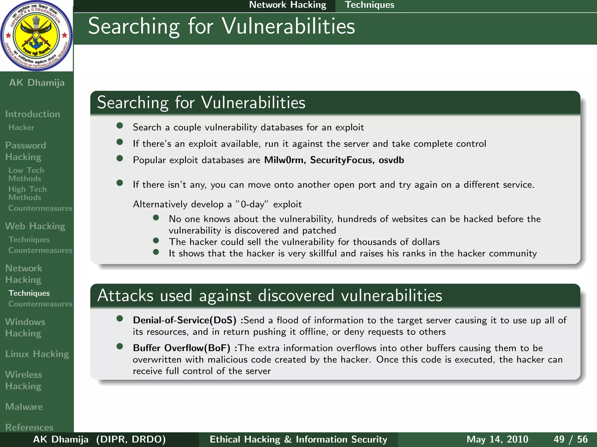 Network Hacking        Techniques

    Ethical
  Hacking &
                  Searching for Vulnerabilities
 Information
   Security

AK Dhamija

                  Searching for Vulnerabilities
Introduction
Hacker               •   Search a couple vulnerability databases for an exploit
Password             •   If there’s an exploit available, run it against the server and take complete control
Hacking              •   Popular exploit databases are Milw0rm, SecurityFocus, osvdb
Low Tech
Methods
High Tech
                     •   If there isn’t any, you can move onto another open port and try again on a diﬀerent service.
Methods
Countermeasures          Alternatively develop a ”0-day” exploit
                             • No one knows about the vulnerability, hundreds of websites can be hacked before the
Web Hacking                      vulnerability is discovered and patched
Techniques                   • The hacker could sell the vulnerability for thousands of dollars
Countermeasures              • It shows that the hacker is very skillful and raises his ranks in the hacker community
Network
Hacking
Techniques
Countermeasures
                  Attacks used against discovered vulnerabilities
Windows              •   Denial-of-Service(DoS) :Send a ﬂood of information to the target server causing it to use up all of
Hacking                  its resources, and in return pushing it oﬄine, or deny requests to others

Linux Hacking
                     •   Buﬀer Overﬂow(BoF) :The extra information overﬂows into other buﬀers causing them to be
                         overwritten with malicious code created by the hacker. Once this code is executed, the hacker can
Wireless                 receive full control of the server
Hacking

Malware

References
      AK Dhamija (DIPR, DRDO)              Ethical Hacking & Information Security                       May 14, 2010     49 / 56
 