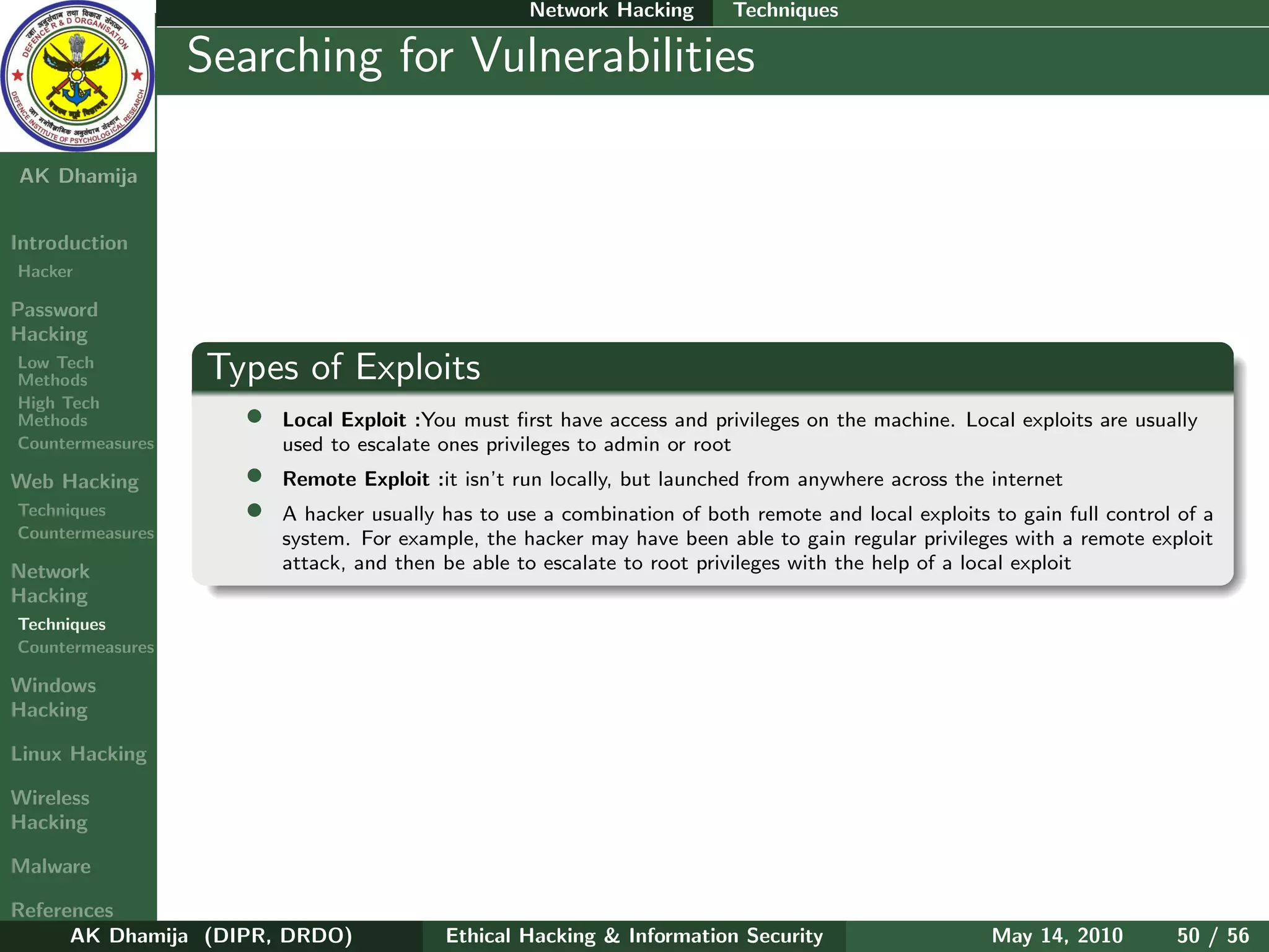 Network Hacking       Techniques

    Ethical
  Hacking &
                  Searching for Vulnerabilities
 Information
   Security

AK Dhamija


Introduction
Hacker

Password
Hacking
Low Tech
Methods           Types of Exploits
High Tech
Methods              •   Local Exploit :You must ﬁrst have access and privileges on the machine. Local exploits are usually
Countermeasures          used to escalate ones privileges to admin or root
Web Hacking          •   Remote Exploit :it isn’t run locally, but launched from anywhere across the internet
Techniques           •   A hacker usually has to use a combination of both remote and local exploits to gain full control of a
Countermeasures          system. For example, the hacker may have been able to gain regular privileges with a remote exploit
Network                  attack, and then be able to escalate to root privileges with the help of a local exploit
Hacking
Techniques
Countermeasures

Windows
Hacking

Linux Hacking

Wireless
Hacking

Malware

References
      AK Dhamija (DIPR, DRDO)             Ethical Hacking & Information Security                     May 14, 2010        50 / 56
 